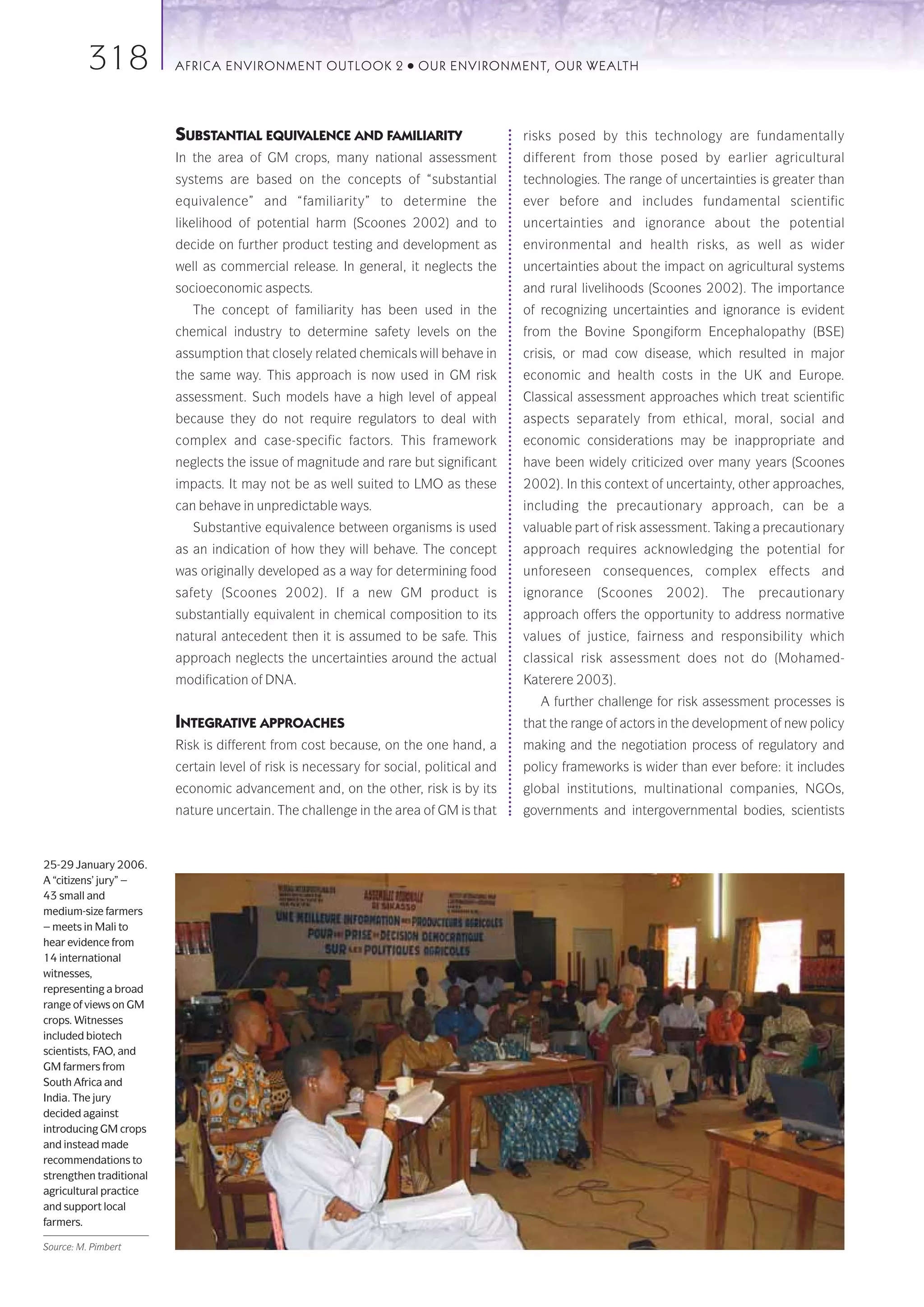 318            AFRICA ENVIRONMENT OUTLOOK 2               ●   OUR ENVIRONMENT, OUR WEALTH




                         SUBSTANTIAL EQUIVALENCE AND FAMILIARITY                        risks posed by this technology are fundamentally
                         In the area of GM crops, many national assessment              different from those posed by earlier agricultural
                         systems are based on the concepts of “substantial              technologies. The range of uncertainties is greater than
                         equivalence” and “familiarity” to determine the                ever before and includes fundamental scientific
                         likelihood of potential harm (Scoones 2002) and to             uncertainties and ignorance about the potential
                         decide on further product testing and development as           environmental and health risks, as well as wider
                         well as commercial release. In general, it neglects the        uncertainties about the impact on agricultural systems
                         socioeconomic aspects.                                         and rural livelihoods (Scoones 2002). The importance
                            The concept of familiarity has been used in the             of recognizing uncertainties and ignorance is evident
                         chemical industry to determine safety levels on the            from the Bovine Spongiform Encephalopathy (BSE)
                         assumption that closely related chemicals will behave in       crisis, or mad cow disease, which resulted in major
                         the same way. This approach is now used in GM risk             economic and health costs in the UK and Europe.
                         assessment. Such models have a high level of appeal            Classical assessment approaches which treat scientific
                         because they do not require regulators to deal with            aspects separately from ethical, moral, social and
                         complex and case-specific factors. This framework              economic considerations may be inappropriate and
                         neglects the issue of magnitude and rare but significant       have been widely criticized over many years (Scoones
                         impacts. It may not be as well suited to LMO as these          2002). In this context of uncertainty, other approaches,
                         can behave in unpredictable ways.                              including the precautionary approach, can be a
                            Substantive equivalence between organisms is used           valuable part of risk assessment. Taking a precautionary
                         as an indication of how they will behave. The concept          approach requires acknowledging the potential for
                         was originally developed as a way for determining food         unforeseen consequences, complex effects and
                         safety (Scoones 2002). If a new GM product is                  ignorance    (Scoones    2002).    The   precautionary
                         substantially equivalent in chemical composition to its        approach offers the opportunity to address normative
                         natural antecedent then it is assumed to be safe. This         values of justice, fairness and responsibility which
                         approach neglects the uncertainties around the actual          classical risk assessment does not do (Mohamed-
                         modification of DNA.                                           Katerere 2003).
                                                                                           A further challenge for risk assessment processes is
                         INTEGRATIVE APPROACHES                                         that the range of actors in the development of new policy
                         Risk is different from cost because, on the one hand, a        making and the negotiation process of regulatory and
                         certain level of risk is necessary for social, political and   policy frameworks is wider than ever before: it includes
                         economic advancement and, on the other, risk is by its         global institutions, multinational companies, NGOs,
                         nature uncertain. The challenge in the area of GM is that      governments and intergovernmental bodies, scientists



25-29 January 2006.
A “citizens’ jury” –
43 small and
medium-size farmers
– meets in Mali to
hear evidence from
14 international
witnesses,
representing a broad
range of views on GM
crops. Witnesses
included biotech
scientists, FAO, and
GM farmers from
South Africa and
India. The jury
decided against
introducing GM crops
and instead made
recommendations to
strengthen traditional
agricultural practice
and support local
farmers.

Source: M. Pimbert
 