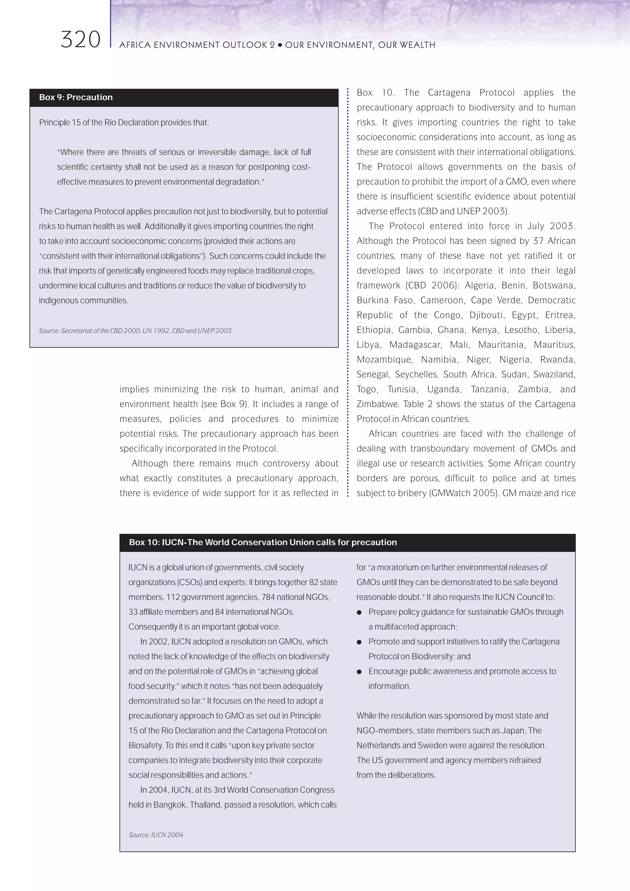 320                 AFRICA ENVIRONMENT OUTLOOK 2                   ●   OUR ENVIRONMENT, OUR WEALTH




                                                                                             Box 10. The Cartagena Protocol applies the
Box 9: Precaution
                                                                                             precautionary approach to biodiversity and to human
Principle 15 of the Rio Declaration provides that:                                           risks. It gives importing countries the right to take
                                                                                             socioeconomic considerations into account, as long as
     “Where there are threats of serious or irreversible damage, lack of full                these are consistent with their international obligations.
     scientific certainty shall not be used as a reason for postponing cost-                 The Protocol allows governments on the basis of
     effective measures to prevent environmental degradation.”                               precaution to prohibit the import of a GMO, even where
                                                                                             there is insufficient scientific evidence about potential
The Cartagena Protocol applies precaution not just to biodiversity, but to potential         adverse effects (CBD and UNEP 2003).
risks to human health as well. Additionally it gives importing countries the right               The Protocol entered into force in July 2003.
to take into account socioeconomic concerns (provided their actions are                      Although the Protocol has been signed by 37 African
“consistent with their international obligations”). Such concerns could include the          countries, many of these have not yet ratified it or
risk that imports of genetically engineered foods may replace traditional crops,             developed laws to incorporate it into their legal
undermine local cultures and traditions or reduce the value of biodiversity to               framework (CBD 2006): Algeria, Benin, Botswana,
indigenous communities.                                                                      Burkina Faso, Cameroon, Cape Verde, Democratic
                                                                                             Republic of the Congo, Djibouti, Egypt, Eritrea,
Source: Secretariat of the CBD 2000, UN 1992, CBD and UNEP 2003                              Ethiopia, Gambia, Ghana, Kenya, Lesotho, Liberia,
                                                                                             Libya, Madagascar, Mali, Mauritania, Mauritius,
                                                                                             Mozambique, Namibia, Niger, Nigeria, Rwanda,
                                                                                             Senegal, Seychelles, South Africa, Sudan, Swaziland,
                          implies minimizing the risk to human, animal and                   Togo, Tunisia, Uganda, Tanzania, Zambia, and
                          environment health (see Box 9). It includes a range of             Zimbabwe. Table 2 shows the status of the Cartagena
                          measures, policies and procedures to minimize                      Protocol in African countries.
                          potential risks. The precautionary approach has been                   African countries are faced with the challenge of
                          specifically incorporated in the Protocol.                         dealing with transboundary movement of GMOs and
                              Although there remains much controversy about                  illegal use or research activities. Some African country
                          what exactly constitutes a precautionary approach,                 borders are porous, difficult to police and at times
                          there is evidence of wide support for it as reflected in           subject to bribery (GMWatch 2005). GM maize and rice




                             Box 10: IUCN-The World Conservation Union calls for precaution

                             IUCN is a global union of governments, civil society            for “a moratorium on further environmental releases of
                             organizations (CSOs) and experts; it brings together 82 state   GMOs until they can be demonstrated to be safe beyond
                             members, 112 government agencies, 784 national NGOs,            reasonable doubt.” It also requests the IUCN Council to:
                             33 affiliate members and 84 international NGOs.                 ●   Prepare policy guidance for sustainable GMOs through
                             Consequently it is an important global voice.                       a multifaceted approach;
                                 In 2002, IUCN adopted a resolution on GMOs, which           ●   Promote and support initiatives to ratify the Cartagena
                             noted the lack of knowledge of the effects on biodiversity          Protocol on Biodiversity; and
                             and on the potential role of GMOs in “achieving global          ●   Encourage public awareness and promote access to
                             food security.” which it notes “has not been adequately             information.
                             demonstrated so far.” It focuses on the need to adopt a
                             precautionary approach to GMO as set out in Principle           While the resolution was sponsored by most state and
                             15 of the Rio Declaration and the Cartagena Protocol on         NGO-members, state members such as Japan, The
                             Biosafety. To this end it calls “upon key private sector        Netherlands and Sweden were against the resolution.
                             companies to integrate biodiversity into their corporate        The US government and agency members refrained
                             social responsibilities and actions.”                           from the deliberations.
                                 In 2004, IUCN, at its 3rd World Conservation Congress
                             held in Bangkok, Thailand, passed a resolution, which calls


                             Source: IUCN 2004
 