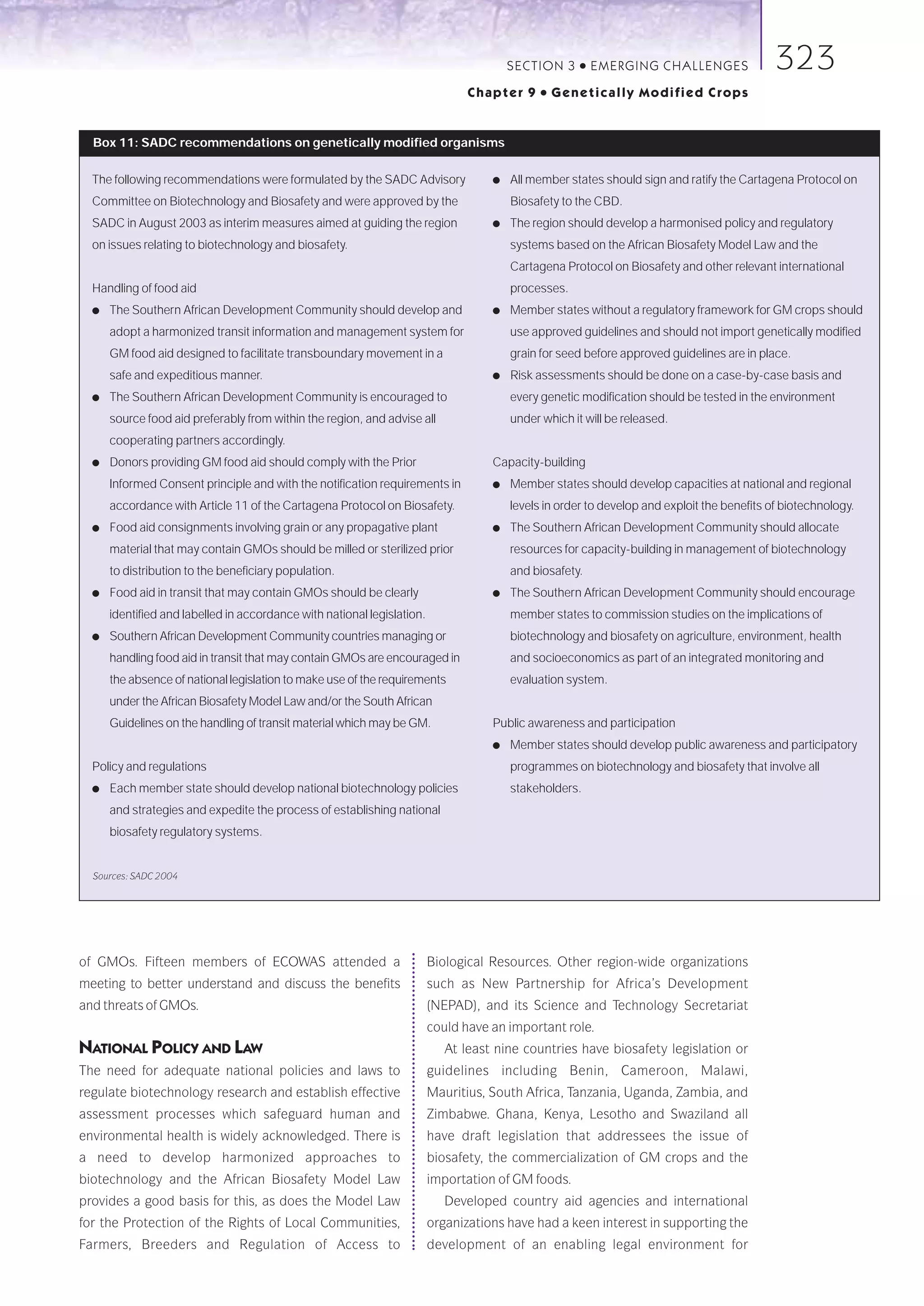 SECTION 3     ●   E M E R GI NG C HALLE NGE S       323
                                                                                Chapter 9     ●   Genetically Modified Crops


  Box 11: SADC recommendations on genetically modified organisms

  The following recommendations were formulated by the SADC Advisory                ●   All member states should sign and ratify the Cartagena Protocol on
  Committee on Biotechnology and Biosafety and were approved by the                     Biosafety to the CBD.
  SADC in August 2003 as interim measures aimed at guiding the region               ●   The region should develop a harmonised policy and regulatory
  on issues relating to biotechnology and biosafety.                                    systems based on the African Biosafety Model Law and the
                                                                                        Cartagena Protocol on Biosafety and other relevant international
  Handling of food aid                                                                  processes.
  ●   The Southern African Development Community should develop and                 ●   Member states without a regulatory framework for GM crops should
      adopt a harmonized transit information and management system for                  use approved guidelines and should not import genetically modified
      GM food aid designed to facilitate transboundary movement in a                    grain for seed before approved guidelines are in place.
      safe and expeditious manner.                                                  ●   Risk assessments should be done on a case-by-case basis and
  ●   The Southern African Development Community is encouraged to                       every genetic modification should be tested in the environment
      source food aid preferably from within the region, and advise all                 under which it will be released.
      cooperating partners accordingly.
  ●   Donors providing GM food aid should comply with the Prior                     Capacity-building
      Informed Consent principle and with the notification requirements in          ●   Member states should develop capacities at national and regional
      accordance with Article 11 of the Cartagena Protocol on Biosafety.                levels in order to develop and exploit the benefits of biotechnology.
  ●   Food aid consignments involving grain or any propagative plant                ●   The Southern African Development Community should allocate
      material that may contain GMOs should be milled or sterilized prior               resources for capacity-building in management of biotechnology
      to distribution to the beneficiary population.                                    and biosafety.
  ●   Food aid in transit that may contain GMOs should be clearly                   ●   The Southern African Development Community should encourage
      identified and labelled in accordance with national legislation.                  member states to commission studies on the implications of
  ●   Southern African Development Community countries managing or                      biotechnology and biosafety on agriculture, environment, health
      handling food aid in transit that may contain GMOs are encouraged in              and socioeconomics as part of an integrated monitoring and
      the absence of national legislation to make use of the requirements               evaluation system.
      under the African Biosafety Model Law and/or the South African
      Guidelines on the handling of transit material which may be GM.               Public awareness and participation
                                                                                    ●   Member states should develop public awareness and participatory
  Policy and regulations                                                                programmes on biotechnology and biosafety that involve all
  ●   Each member state should develop national biotechnology policies                  stakeholders.
      and strategies and expedite the process of establishing national
      biosafety regulatory systems.


  Sources: SADC 2004




of GMOs. Fifteen members of ECOWAS attended a                            Biological Resources. Other region-wide organizations
meeting to better understand and discuss the benefits                    such as New Partnership for Africa’s Development
and threats of GMOs.                                                     (NEPAD), and its Science and Technology Secretariat
                                                                         could have an important role.
NATIONAL POLICY AND LAW                                                     At least nine countries have biosafety legislation or
The need for adequate national policies and laws to                      guidelines including Benin, Cameroon, Malawi,
regulate biotechnology research and establish effective                  Mauritius, South Africa, Tanzania, Uganda, Zambia, and
assessment processes which safeguard human and                           Zimbabwe. Ghana, Kenya, Lesotho and Swaziland all
environmental health is widely acknowledged. There is                    have draft legislation that addressees the issue of
a need to develop harmonized approaches to                               biosafety, the commercialization of GM crops and the
biotechnology and the African Biosafety Model Law                        importation of GM foods.
provides a good basis for this, as does the Model Law                       Developed country aid agencies and international
for the Protection of the Rights of Local Communities,                   organizations have had a keen interest in supporting the
Farmers, Breeders and Regulation of Access to                            development of an enabling legal environment for
 