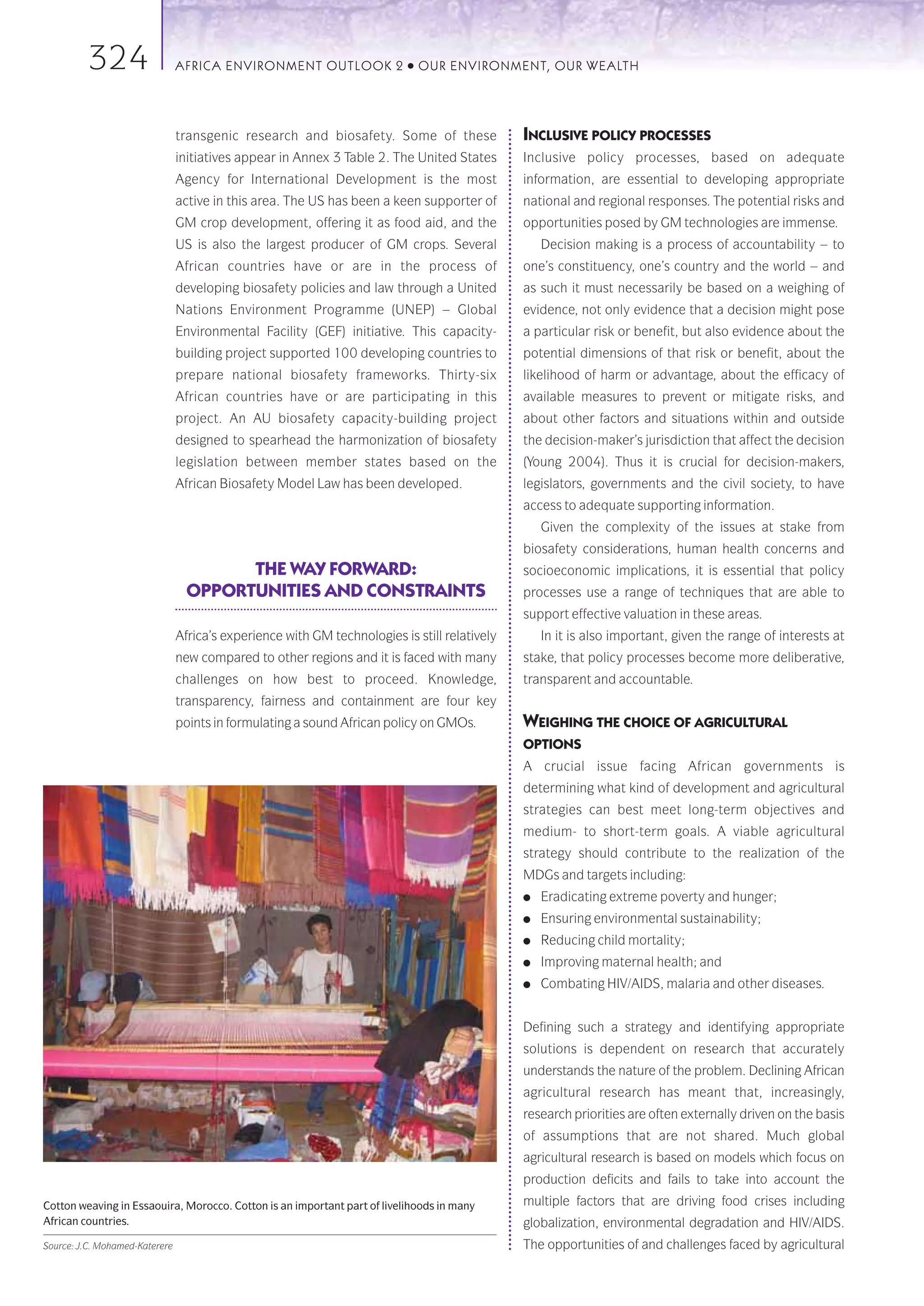 324                    AFRICA ENVIRONMENT OUTLOOK 2               ●   OUR ENVIRONMENT, OUR WEALTH




                                transgenic research and biosafety. Some of these               INCLUSIVE POLICY PROCESSES
                                initiatives appear in Annex 3 Table 2. The United States       Inclusive policy processes, based on adequate
                                Agency for International Development is the most               information, are essential to developing appropriate
                                active in this area. The US has been a keen supporter of       national and regional responses. The potential risks and
                                GM crop development, offering it as food aid, and the          opportunities posed by GM technologies are immense.
                                US is also the largest producer of GM crops. Several               Decision making is a process of accountability – to
                                African countries have or are in the process of                one’s constituency, one’s country and the world – and
                                developing biosafety policies and law through a United         as such it must necessarily be based on a weighing of
                                Nations Environment Programme (UNEP) – Global                  evidence, not only evidence that a decision might pose
                                Environmental Facility (GEF) initiative. This capacity-        a particular risk or benefit, but also evidence about the
                                building project supported 100 developing countries to         potential dimensions of that risk or benefit, about the
                                prepare national biosafety frameworks. Thirty-six              likelihood of harm or advantage, about the efficacy of
                                African countries have or are participating in this            available measures to prevent or mitigate risks, and
                                project. An AU biosafety capacity-building project             about other factors and situations within and outside
                                designed to spearhead the harmonization of biosafety           the decision-maker’s jurisdiction that affect the decision
                                legislation between member states based on the                 (Young 2004). Thus it is crucial for decision-makers,
                                African Biosafety Model Law has been developed.                legislators, governments and the civil society, to have
                                                                                               access to adequate supporting information.
                                                                                                   Given the complexity of the issues at stake from
                                                                                               biosafety considerations, human health concerns and
                                        THE WAY FORWARD:                                       socioeconomic implications, it is essential that policy
                                  OPPORTUNITIES AND CONSTRAINTS                                processes use a range of techniques that are able to
                                                                                               support effective valuation in these areas.
                                Africa’s experience with GM technologies is still relatively       In it is also important, given the range of interests at
                                new compared to other regions and it is faced with many        stake, that policy processes become more deliberative,
                                challenges on how best to proceed. Knowledge,                  transparent and accountable.
                                transparency, fairness and containment are four key
                                points in formulating a sound African policy on GMOs.          WEIGHING THE CHOICE OF AGRICULTURAL
                                                                                               OPTIONS
                                                                                               A crucial issue facing African governments is
                                                                                               determining what kind of development and agricultural
                                                                                               strategies can best meet long-term objectives and
                                                                                               medium- to short-term goals. A viable agricultural
                                                                                               strategy should contribute to the realization of the
                                                                                               MDGs and targets including:
                                                                                               ●   Eradicating extreme poverty and hunger;
                                                                                               ●   Ensuring environmental sustainability;
                                                                                               ●   Reducing child mortality;
                                                                                               ●   Improving maternal health; and
                                                                                               ●   Combating HIV/AIDS, malaria and other diseases.


                                                                                               Defining such a strategy and identifying appropriate
                                                                                               solutions is dependent on research that accurately
                                                                                               understands the nature of the problem. Declining African
                                                                                               agricultural research has meant that, increasingly,
                                                                                               research priorities are often externally driven on the basis
                                                                                               of assumptions that are not shared. Much global
                                                                                               agricultural research is based on models which focus on
                                                                                               production deficits and fails to take into account the
Cotton weaving in Essaouira, Morocco. Cotton is an important part of livelihoods in many       multiple factors that are driving food crises including
African countries.                                                                             globalization, environmental degradation and HIV/AIDS.
Source: J.C. Mohamed-Katerere                                                                  The opportunities of and challenges faced by agricultural
 