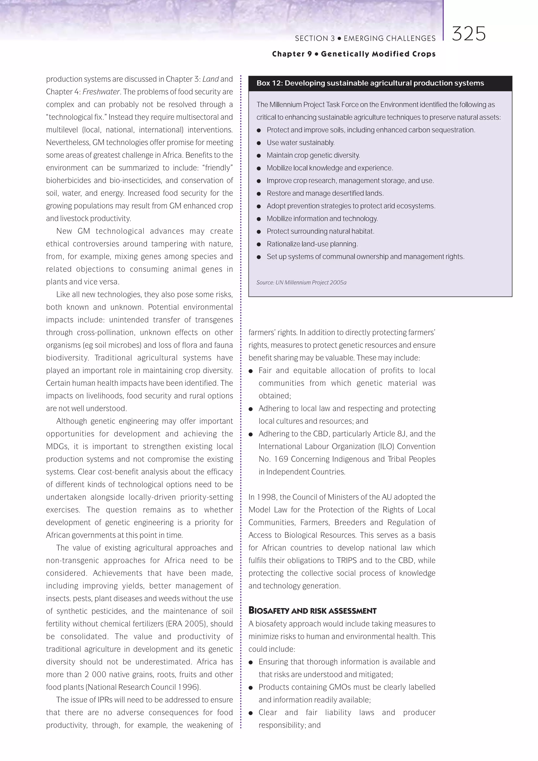 SECTION 3        ●   E M E R GI NG C HALLE NGE S    325
                                                                        Chapter 9       ●   Genetically Modified Crops


production systems are discussed in Chapter 3: Land and
                                                                  Box 12: Developing sustainable agricultural production systems
Chapter 4: Freshwater. The problems of food security are
complex and can probably not be resolved through a                The Millennium Project Task Force on the Environment identified the following as
“technological fix.” Instead they require multisectoral and       critical to enhancing sustainable agriculture techniques to preserve natural assets:
multilevel (local, national, international) interventions.        ●   Protect and improve soils, including enhanced carbon sequestration.
Nevertheless, GM technologies offer promise for meeting           ●   Use water sustainably.
some areas of greatest challenge in Africa. Benefits to the       ●   Maintain crop genetic diversity.
environment can be summarized to include: “friendly”              ●   Mobilize local knowledge and experience.
bioherbicides and bio-insecticides, and conservation of           ●   Improve crop research, management storage, and use.
soil, water, and energy. Increased food security for the          ●   Restore and manage desertified lands.
growing populations may result from GM enhanced crop              ●   Adopt prevention strategies to protect arid ecosystems.
and livestock productivity.                                       ●   Mobilize information and technology.
   New GM technological advances may create                       ●   Protect surrounding natural habitat.
ethical controversies around tampering with nature,               ●   Rationalize land-use planning.
from, for example, mixing genes among species and                 ●   Set up systems of communal ownership and management rights.
related objections to consuming animal genes in
plants and vice versa.                                            Source: UN Millennium Project 2005a

   Like all new technologies, they also pose some risks,
both known and unknown. Potential environmental
impacts include: unintended transfer of transgenes
through cross-pollination, unknown effects on other           farmers’ rights. In addition to directly protecting farmers’
organisms (eg soil microbes) and loss of flora and fauna      rights, measures to protect genetic resources and ensure
biodiversity. Traditional agricultural systems have           benefit sharing may be valuable. These may include:
played an important role in maintaining crop diversity.       ●   Fair and equitable allocation of profits to local
Certain human health impacts have been identified. The            communities from which genetic material was
impacts on livelihoods, food security and rural options           obtained;
are not well understood.                                      ●   Adhering to local law and respecting and protecting
   Although genetic engineering may offer important               local cultures and resources; and
opportunities for development and achieving the               ●   Adhering to the CBD, particularly Article 8J, and the
MDGs, it is important to strengthen existing local                International Labour Organization (ILO) Convention
production systems and not compromise the existing                No. 169 Concerning Indigenous and Tribal Peoples
systems. Clear cost-benefit analysis about the efficacy           in Independent Countries.
of different kinds of technological options need to be
undertaken alongside locally-driven priority-setting          In 1998, the Council of Ministers of the AU adopted the
exercises. The question remains as to whether                 Model Law for the Protection of the Rights of Local
development of genetic engineering is a priority for          Communities, Farmers, Breeders and Regulation of
African governments at this point in time.                    Access to Biological Resources. This serves as a basis
   The value of existing agricultural approaches and          for African countries to develop national law which
non-transgenic approaches for Africa need to be               fulfils their obligations to TRIPS and to the CBD, while
considered. Achievements that have been made,                 protecting the collective social process of knowledge
including improving yields, better management of              and technology generation.
insects. pests, plant diseases and weeds without the use
of synthetic pesticides, and the maintenance of soil          BIOSAFETY AND RISK ASSESSMENT
fertility without chemical fertilizers (ERA 2005), should     A biosafety approach would include taking measures to
be consolidated. The value and productivity of                minimize risks to human and environmental health. This
traditional agriculture in development and its genetic        could include:
diversity should not be underestimated. Africa has            ●   Ensuring that thorough information is available and
more than 2 000 native grains, roots, fruits and other            that risks are understood and mitigated;
food plants (National Research Council 1996).                 ●   Products containing GMOs must be clearly labelled
   The issue of IPRs will need to be addressed to ensure          and information readily available;
that there are no adverse consequences for food               ●   Clear     and      fair   liability    laws   and   producer
productivity, through, for example, the weakening of              responsibility; and
 