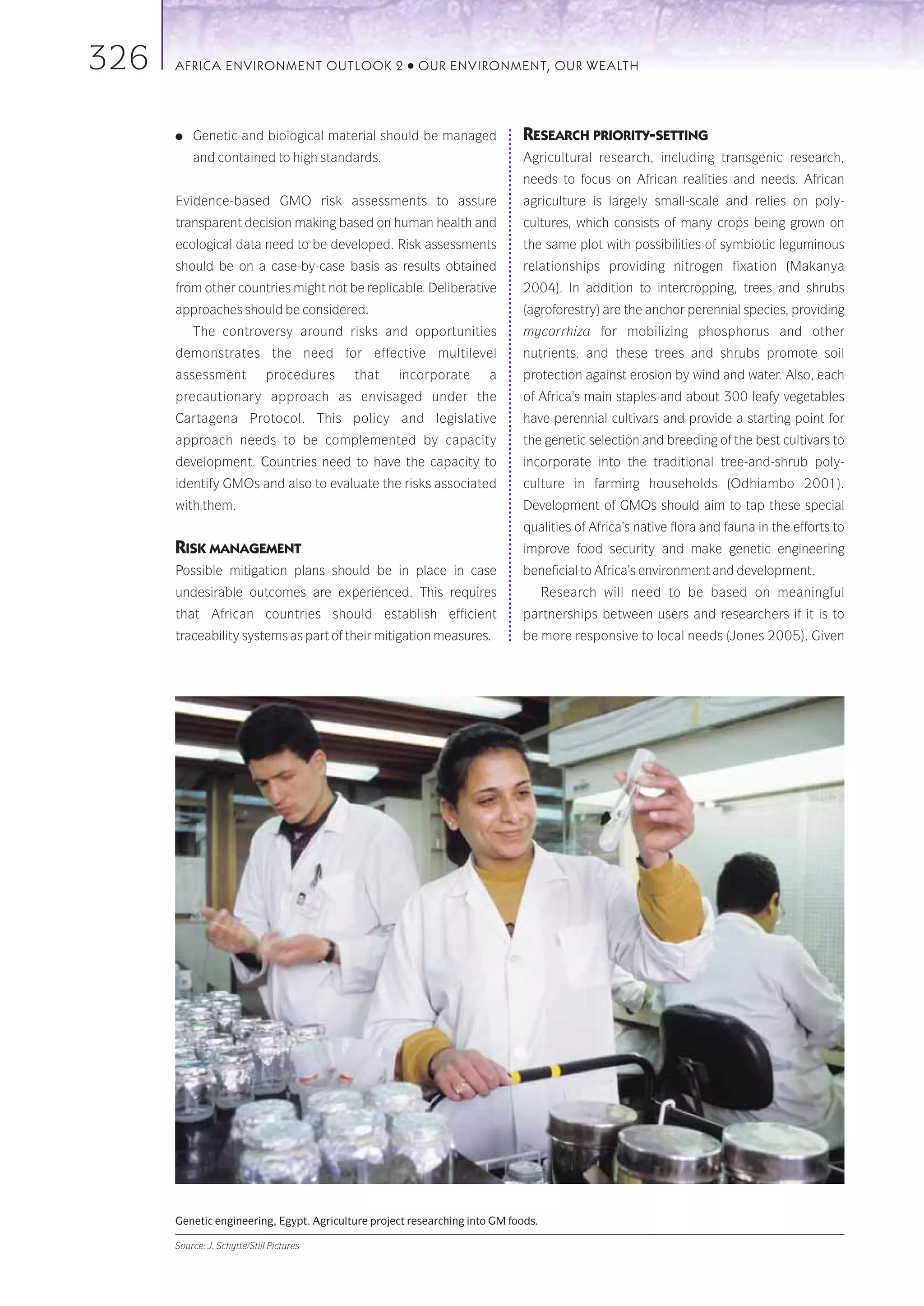 326   AFRICA ENVIRONMENT OUTLOOK 2                   ●   OUR ENVIRONMENT, OUR WEALTH




      ●   Genetic and biological material should be managed                 RESEARCH PRIORITY-SETTING
          and contained to high standards.                                  Agricultural research, including transgenic research,
                                                                            needs to focus on African realities and needs. African
      Evidence-based GMO risk assessments to assure                         agriculture is largely small-scale and relies on poly-
      transparent decision making based on human health and                 cultures, which consists of many crops being grown on
      ecological data need to be developed. Risk assessments                the same plot with possibilities of symbiotic leguminous
      should be on a case-by-case basis as results obtained                 relationships providing nitrogen fixation (Makanya
      from other countries might not be replicable. Deliberative            2004). In addition to intercropping, trees and shrubs
      approaches should be considered.                                      (agroforestry) are the anchor perennial species, providing
          The controversy around risks and opportunities                    mycorrhiza for mobilizing phosphorus and other
      demonstrates the need for effective multilevel                        nutrients. and these trees and shrubs promote soil
      assessment              procedures   that    incorporate        a     protection against erosion by wind and water. Also, each
      precautionary approach as envisaged under the                         of Africa’s main staples and about 300 leafy vegetables
      Cartagena Protocol. This policy and legislative                       have perennial cultivars and provide a starting point for
      approach needs to be complemented by capacity                         the genetic selection and breeding of the best cultivars to
      development. Countries need to have the capacity to                   incorporate into the traditional tree-and-shrub poly-
      identify GMOs and also to evaluate the risks associated               culture in farming households (Odhiambo 2001).
      with them.                                                            Development of GMOs should aim to tap these special
                                                                            qualities of Africa’s native flora and fauna in the efforts to
      RISK MANAGEMENT                                                       improve food security and make genetic engineering
      Possible mitigation plans should be in place in case                  beneficial to Africa’s environment and development.
      undesirable outcomes are experienced. This requires                          Research will need to be based on meaningful
      that African countries should establish efficient                     partnerships between users and researchers if it is to
      traceability systems as part of their mitigation measures.            be more responsive to local needs (Jones 2005). Given




      Genetic engineering, Egypt. Agriculture project researching into GM foods.

      Source: J. Schytte/Still Pictures
 