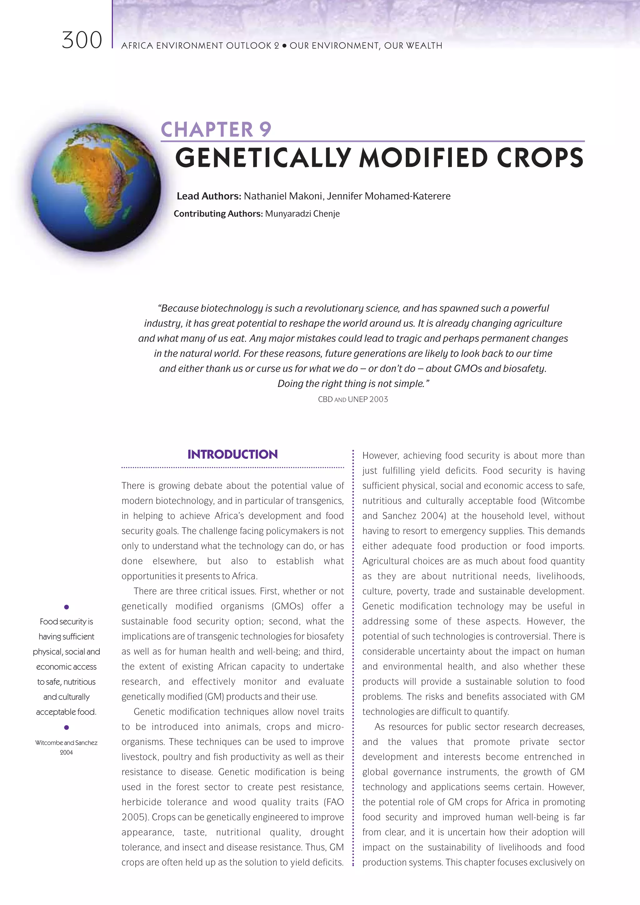 300            AFRICA ENVIRONMENT OUTLOOK 2             ●   OUR ENVIRONMENT, OUR WEALTH




                                 CHAPTER 9
                                     GENETICALLY MODIFIED CROPS
                                     Lead Authors: Nathaniel Makoni, Jennifer Mohamed-Katerere
                                     Contributing Authors: Munyaradzi Chenje




                                 “Because biotechnology is such a revolutionary science, and has spawned such a powerful
                              industry, it has great potential to reshape the world around us. It is already changing agriculture
                           and what many of us eat. Any major mistakes could lead to tragic and perhaps permanent changes
                                in the natural world. For these reasons, future generations are likely to look back to our time
                                 and either thank us or curse us for what we do – or don’t do – about GMOs and biosafety.
                                                               Doing the right thing is not simple.”
                                                                           CBD AND UNEP 2003




                                        INTRODUCTION                                 However, achieving food security is about more than
                                                                                     just fulfilling yield deficits. Food security is having
                       There is growing debate about the potential value of          sufficient physical, social and economic access to safe,
                       modern biotechnology, and in particular of transgenics,       nutritious and culturally acceptable food (Witcombe
                       in helping to achieve Africa’s development and food           and Sanchez 2004) at the household level, without
                       security goals. The challenge facing policymakers is not      having to resort to emergency supplies. This demands
                       only to understand what the technology can do, or has         either adequate food production or food imports.
                       done     elsewhere,   but   also   to   establish    what     Agricultural choices are as much about food quantity
                       opportunities it presents to Africa.                          as they are about nutritional needs, livelihoods,
                          There are three critical issues. First, whether or not     culture, poverty, trade and sustainable development.
         ●             genetically modified organisms (GMOs) offer a                 Genetic modification technology may be useful in
  Food security is     sustainable food security option; second, what the            addressing some of these aspects. However, the
 having sufficient     implications are of transgenic technologies for biosafety     potential of such technologies is controversial. There is
physical, social and   as well as for human health and well-being; and third,        considerable uncertainty about the impact on human
 economic access       the extent of existing African capacity to undertake          and environmental health, and also whether these
 to safe, nutritious   research, and effectively monitor and evaluate                products will provide a sustainable solution to food
   and culturally      genetically modified (GM) products and their use.             problems. The risks and benefits associated with GM
 acceptable food.         Genetic modification techniques allow novel traits         technologies are difficult to quantify.
         ●             to be introduced into animals, crops and micro-                  As resources for public sector research decreases,
Witcombe and Sanchez   organisms. These techniques can be used to improve            and   the   values    that   promote      private   sector
       2004
                       livestock, poultry and fish productivity as well as their     development and interests become entrenched in
                       resistance to disease. Genetic modification is being          global governance instruments, the growth of GM
                       used in the forest sector to create pest resistance,          technology and applications seems certain. However,
                       herbicide tolerance and wood quality traits (FAO              the potential role of GM crops for Africa in promoting
                       2005). Crops can be genetically engineered to improve         food security and improved human well-being is far
                       appearance, taste, nutritional quality, drought               from clear, and it is uncertain how their adoption will
                       tolerance, and insect and disease resistance. Thus, GM        impact on the sustainability of livelihoods and food
                       crops are often held up as the solution to yield deficits.    production systems. This chapter focuses exclusively on
 