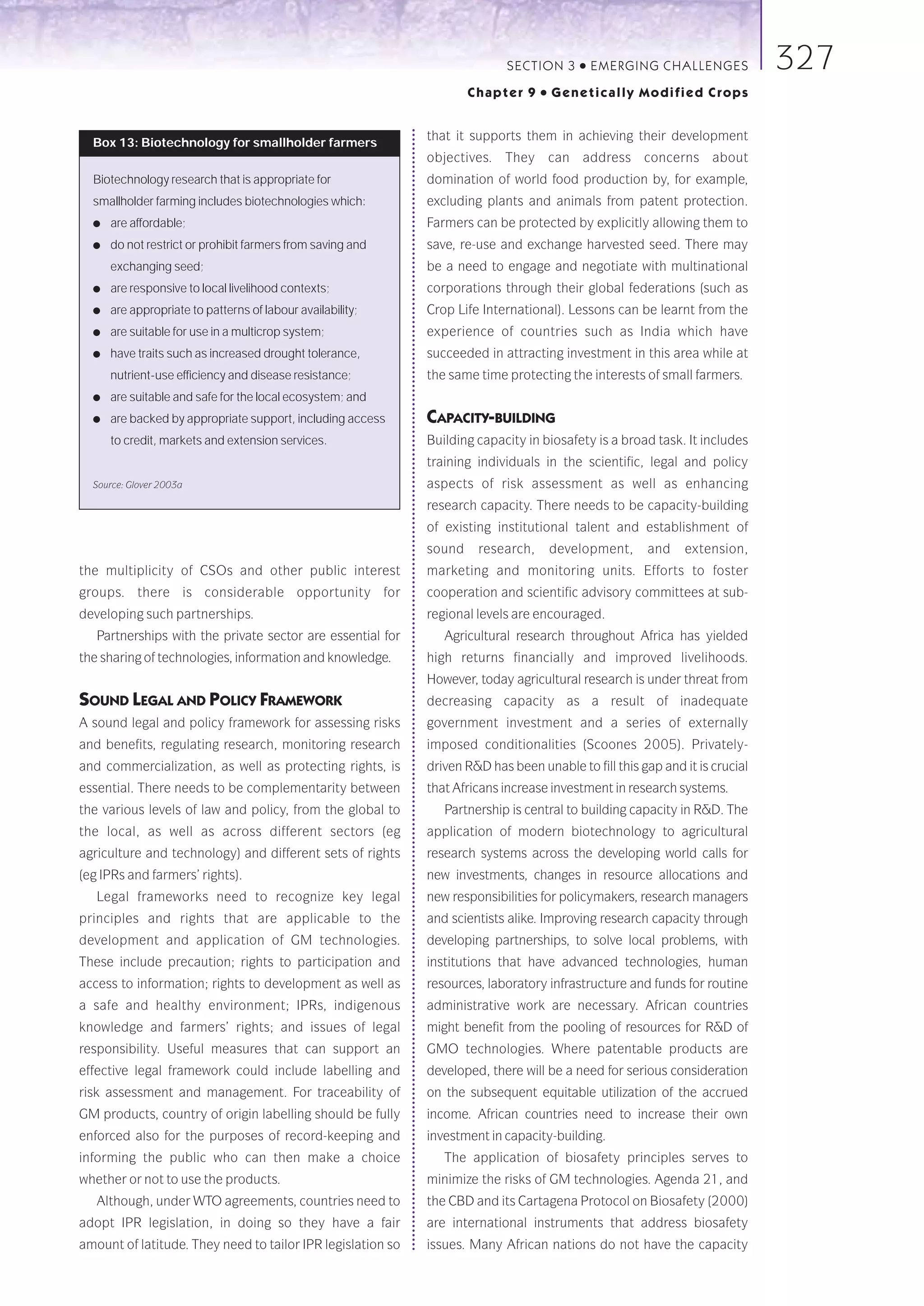 SECTION 3     ●   E M E R GI NG C HALLE NGE S    327
                                                                     Chapter 9    ●   Genetically Modified Crops


                                                             that it supports them in achieving their development
  Box 13: Biotechnology for smallholder farmers
                                                             objectives. They can address concerns about
  Biotechnology research that is appropriate for             domination of world food production by, for example,
  smallholder farming includes biotechnologies which:        excluding plants and animals from patent protection.
  ●   are affordable;                                        Farmers can be protected by explicitly allowing them to
  ●   do not restrict or prohibit farmers from saving and    save, re-use and exchange harvested seed. There may
      exchanging seed;                                       be a need to engage and negotiate with multinational
  ●   are responsive to local livelihood contexts;           corporations through their global federations (such as
  ●   are appropriate to patterns of labour availability;    Crop Life International). Lessons can be learnt from the
  ●   are suitable for use in a multicrop system;            experience of countries such as India which have
  ●   have traits such as increased drought tolerance,       succeeded in attracting investment in this area while at
      nutrient-use efficiency and disease resistance;        the same time protecting the interests of small farmers.
  ●   are suitable and safe for the local ecosystem; and
  ●   are backed by appropriate support, including access    CAPACITY-BUILDING
      to credit, markets and extension services.             Building capacity in biosafety is a broad task. It includes
                                                             training individuals in the scientific, legal and policy
  Source: Glover 2003a                                       aspects of risk assessment as well as enhancing
                                                             research capacity. There needs to be capacity-building
                                                             of existing institutional talent and establishment of
                                                             sound    research,       development,     and    extension,
the multiplicity of CSOs and other public interest           marketing and monitoring units. Efforts to foster
groups. there is considerable opportunity for                cooperation and scientific advisory committees at sub-
developing such partnerships.                                regional levels are encouraged.
   Partnerships with the private sector are essential for       Agricultural research throughout Africa has yielded
the sharing of technologies, information and knowledge.      high returns financially and improved livelihoods.
                                                             However, today agricultural research is under threat from
SOUND LEGAL AND POLICY FRAMEWORK                             decreasing capacity as a result of inadequate
A sound legal and policy framework for assessing risks       government investment and a series of externally
and benefits, regulating research, monitoring research       imposed conditionalities (Scoones 2005). Privately-
and commercialization, as well as protecting rights, is      driven R&D has been unable to fill this gap and it is crucial
essential. There needs to be complementarity between         that Africans increase investment in research systems.
the various levels of law and policy, from the global to        Partnership is central to building capacity in R&D. The
the local, as well as across different sectors (eg           application of modern biotechnology to agricultural
agriculture and technology) and different sets of rights     research systems across the developing world calls for
(eg IPRs and farmers’ rights).                               new investments, changes in resource allocations and
   Legal frameworks need to recognize key legal              new responsibilities for policymakers, research managers
principles and rights that are applicable to the             and scientists alike. Improving research capacity through
development and application of GM technologies.              developing partnerships, to solve local problems, with
These include precaution; rights to participation and        institutions that have advanced technologies, human
access to information; rights to development as well as      resources, laboratory infrastructure and funds for routine
a safe and healthy environment; IPRs, indigenous             administrative work are necessary. African countries
knowledge and farmers’ rights; and issues of legal           might benefit from the pooling of resources for R&D of
responsibility. Useful measures that can support an          GMO technologies. Where patentable products are
effective legal framework could include labelling and        developed, there will be a need for serious consideration
risk assessment and management. For traceability of          on the subsequent equitable utilization of the accrued
GM products, country of origin labelling should be fully     income. African countries need to increase their own
enforced also for the purposes of record-keeping and         investment in capacity-building.
informing the public who can then make a choice                 The application of biosafety principles serves to
whether or not to use the products.                          minimize the risks of GM technologies. Agenda 21, and
   Although, under WTO agreements, countries need to         the CBD and its Cartagena Protocol on Biosafety (2000)
adopt IPR legislation, in doing so they have a fair          are international instruments that address biosafety
amount of latitude. They need to tailor IPR legislation so   issues. Many African nations do not have the capacity
 
