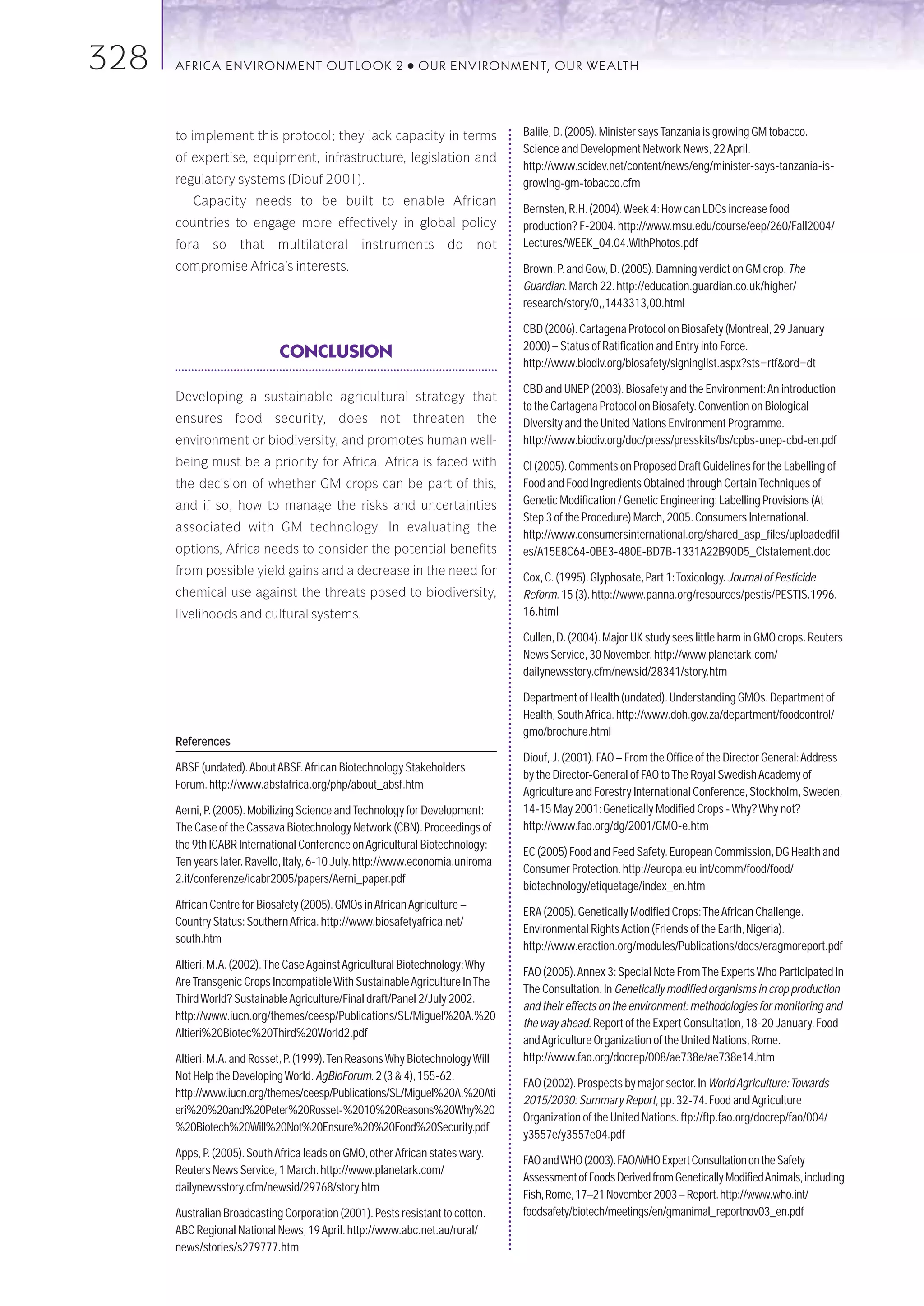 328   AFRICA ENVIRONMENT OUTLOOK 2                        ●   OUR ENVIRONMENT, OUR WEALTH




      to implement this protocol; they lack capacity in terms                    Balile, D. (2005). Minister says Tanzania is growing GM tobacco.
                                                                                 Science and Development Network News, 22 April.
      of expertise, equipment, infrastructure, legislation and
                                                                                 http://www.scidev.net/content/news/eng/minister-says-tanzania-is-
      regulatory systems (Diouf 2001).                                           growing-gm-tobacco.cfm
         Capacity needs to be built to enable African
                                                                                 Bernsten, R.H. (2004).Week 4: How can LDCs increase food
      countries to engage more effectively in global policy                      production? F-2004. http://www.msu.edu/course/eep/260/Fall2004/
      fora    so    that     multilateral       instruments        do      not   Lectures/WEEK_04.04.WithPhotos.pdf
      compromise Africa’s interests.                                             Brown, P. and Gow, D. (2005). Damning verdict on GM crop. The
                                                                                 Guardian. March 22. http://education.guardian.co.uk/higher/
                                                                                 research/story/0,,1443313,00.html

                                                                                 CBD (2006). Cartagena Protocol on Biosafety (Montreal, 29 January
                                                                                 2000) – Status of Ratification and Entry into Force.
                             CONCLUSION
                                                                                 http://www.biodiv.org/biosafety/signinglist.aspx?sts=rtf&ord=dt

                                                                                 CBD and UNEP (2003). Biosafety and the Environment:An introduction
      Developing a sustainable agricultural strategy that
                                                                                 to the Cartagena Protocol on Biosafety. Convention on Biological
      ensures food security, does not threaten the                               Diversity and the United Nations Environment Programme.
      environment or biodiversity, and promotes human well-                      http://www.biodiv.org/doc/press/presskits/bs/cpbs-unep-cbd-en.pdf
      being must be a priority for Africa. Africa is faced with                  CI (2005). Comments on Proposed Draft Guidelines for the Labelling of
      the decision of whether GM crops can be part of this,                      Food and Food Ingredients Obtained through Certain Techniques of
      and if so, how to manage the risks and uncertainties                       Genetic Modification / Genetic Engineering: Labelling Provisions (At
                                                                                 Step 3 of the Procedure) March, 2005. Consumers International.
      associated with GM technology. In evaluating the
                                                                                 http://www.consumersinternational.org/shared_asp_files/uploadedfil
      options, Africa needs to consider the potential benefits                   es/A15E8C64-0BE3-480E-BD7B-1331A22B90D5_CIstatement.doc
      from possible yield gains and a decrease in the need for                   Cox, C. (1995). Glyphosate, Part 1:Toxicology. Journal of Pesticide
      chemical use against the threats posed to biodiversity,                    Reform. 15 (3). http://www.panna.org/resources/pestis/PESTIS.1996.
      livelihoods and cultural systems.                                          16.html

                                                                                 Cullen, D. (2004). Major UK study sees little harm in GMO crops. Reuters
                                                                                 News Service, 30 November. http://www.planetark.com/
                                                                                 dailynewsstory.cfm/newsid/28341/story.htm

                                                                                 Department of Health (undated). Understanding GMOs. Department of
                                                                                 Health, South Africa. http://www.doh.gov.za/department/foodcontrol/
                                                                                 gmo/brochure.html
      References
                                                                                 Diouf, J. (2001). FAO – From the Office of the Director General:Address
      ABSF (undated).About ABSF.African Biotechnology Stakeholders
                                                                                 by the Director-General of FAO to The Royal Swedish Academy of
      Forum. http://www.absfafrica.org/php/about_absf.htm
                                                                                 Agriculture and Forestry International Conference, Stockholm, Sweden,
      Aerni, P. (2005). Mobilizing Science and Technology for Development:       14-15 May 2001: Genetically Modified Crops - Why? Why not?
      The Case of the Cassava Biotechnology Network (CBN). Proceedings of        http://www.fao.org/dg/2001/GMO-e.htm
      the 9th ICABR International Conference on Agricultural Biotechnology:
                                                                                 EC (2005) Food and Feed Safety. European Commission, DG Health and
      Ten years later. Ravello, Italy, 6-10 July. http://www.economia.uniroma
                                                                                 Consumer Protection. http://europa.eu.int/comm/food/food/
      2.it/conferenze/icabr2005/papers/Aerni_paper.pdf
                                                                                 biotechnology/etiquetage/index_en.htm
      African Centre for Biosafety (2005). GMOs in African Agriculture –
                                                                                 ERA (2005). Genetically Modified Crops:The African Challenge.
      Country Status: Southern Africa. http://www.biosafetyafrica.net/
                                                                                 Environmental Rights Action (Friends of the Earth, Nigeria).
      south.htm
                                                                                 http://www.eraction.org/modules/Publications/docs/eragmoreport.pdf
      Altieri, M.A. (2002).The Case Against Agricultural Biotechnology:Why
                                                                                 FAO (2005).Annex 3: Special Note From The Experts Who Participated In
      Are Transgenic Crops Incompatible With Sustainable Agriculture In The
                                                                                 The Consultation. In Genetically modified organisms in crop production
      Third World? Sustainable Agriculture/Final draft/Panel 2/July 2002.
                                                                                 and their effects on the environment: methodologies for monitoring and
      http://www.iucn.org/themes/ceesp/Publications/SL/Miguel%20A.%20
                                                                                 the way ahead. Report of the Expert Consultation, 18-20 January. Food
      Altieri%20Biotec%20Third%20World2.pdf
                                                                                 and Agriculture Organization of the United Nations, Rome.
      Altieri, M.A. and Rosset, P. (1999).Ten Reasons Why Biotechnology Will     http://www.fao.org/docrep/008/ae738e/ae738e14.htm
      Not Help the Developing World. AgBioForum. 2 (3 & 4), 155-62.
                                                                                 FAO (2002). Prospects by major sector. In World Agriculture:Towards
      http://www.iucn.org/themes/ceesp/Publications/SL/Miguel%20A.%20Ati
                                                                                 2015/2030: Summary Report, pp. 32-74. Food and Agriculture
      eri%20%20and%20Peter%20Rosset-%2010%20Reasons%20Why%20
                                                                                 Organization of the United Nations. ftp://ftp.fao.org/docrep/fao/004/
      %20Biotech%20Will%20Not%20Ensure%20%20Food%20Security.pdf
                                                                                 y3557e/y3557e04.pdf
      Apps, P. (2005). South Africa leads on GMO, other African states wary.
                                                                                 FAO and WHO (2003). FAO/WHO Expert Consultation on the Safety
      Reuters News Service, 1 March. http://www.planetark.com/
                                                                                 Assessment of Foods Derived from Genetically Modified Animals, including
      dailynewsstory.cfm/newsid/29768/story.htm
                                                                                 Fish, Rome, 17–21 November 2003 – Report. http://www.who.int/
      Australian Broadcasting Corporation (2001). Pests resistant to cotton.     foodsafety/biotech/meetings/en/gmanimal_reportnov03_en.pdf
      ABC Regional National News, 19 April. http://www.abc.net.au/rural/
      news/stories/s279777.htm
 