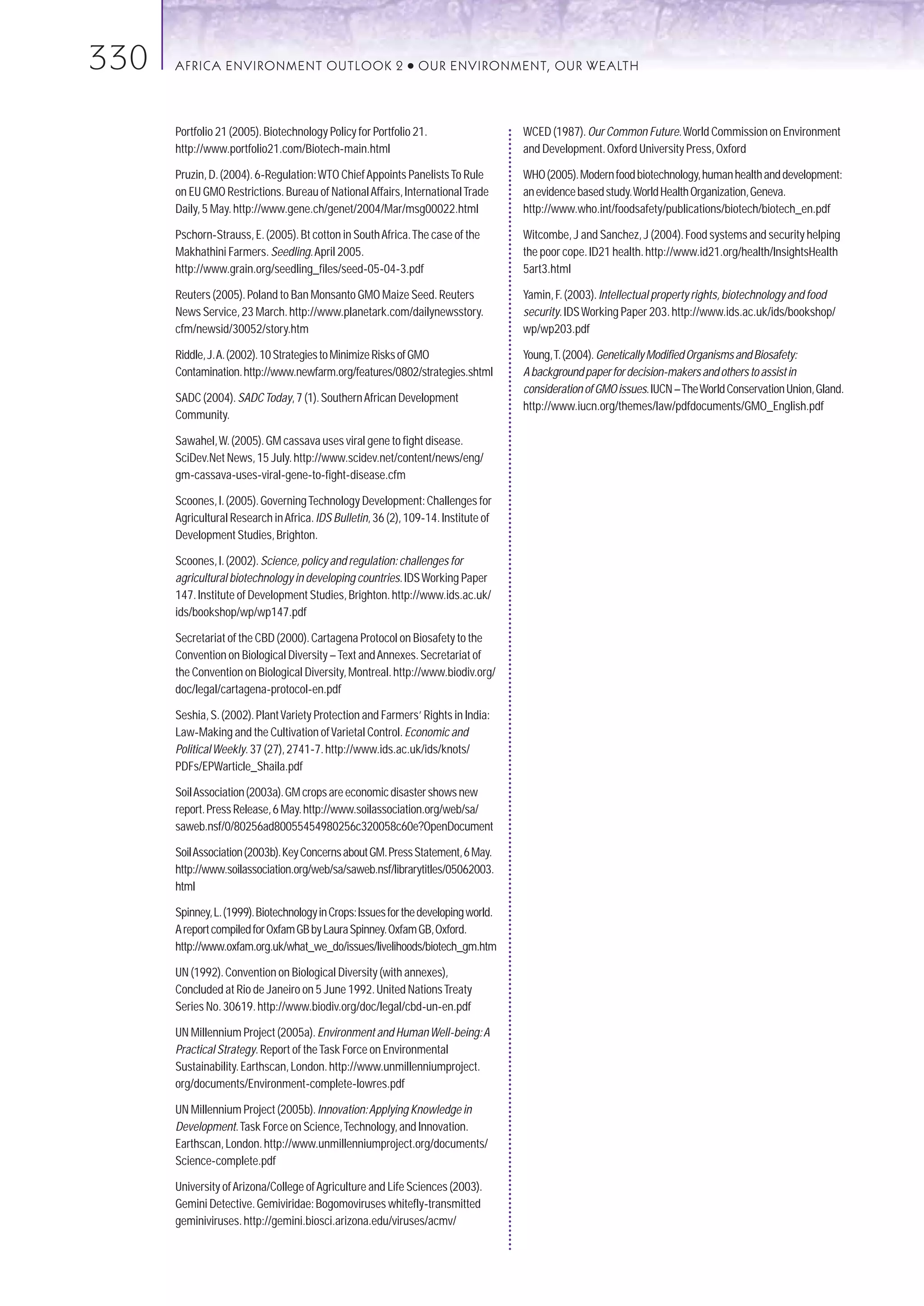 330   AFRICA ENVIRONMENT OUTLOOK 2                           ●   OUR ENVIRONMENT, OUR WEALTH



      Portfolio 21 (2005). Biotechnology Policy for Portfolio 21.                   WCED (1987). Our Common Future.World Commission on Environment
      http://www.portfolio21.com/Biotech-main.html                                  and Development. Oxford University Press, Oxford

      Pruzin, D. (2004). 6-Regulation:WTO Chief Appoints Panelists To Rule          WHO (2005). Modern food biotechnology, human health and development:
      on EU GMO Restrictions. Bureau of National Affairs, International Trade       an evidence based study.World Health Organization, Geneva.
      Daily, 5 May. http://www.gene.ch/genet/2004/Mar/msg00022.html                 http://www.who.int/foodsafety/publications/biotech/biotech_en.pdf

      Pschorn-Strauss, E. (2005). Bt cotton in South Africa.The case of the         Witcombe, J and Sanchez, J (2004). Food systems and security helping
      Makhathini Farmers. Seedling.April 2005.                                      the poor cope. ID21 health. http://www.id21.org/health/InsightsHealth
      http://www.grain.org/seedling_files/seed-05-04-3.pdf                          5art3.html

      Reuters (2005). Poland to Ban Monsanto GMO Maize Seed. Reuters                Yamin, F. (2003). Intellectual property rights, biotechnology and food
      News Service, 23 March. http://www.planetark.com/dailynewsstory.              security. IDS Working Paper 203. http://www.ids.ac.uk/ids/bookshop/
      cfm/newsid/30052/story.htm                                                    wp/wp203.pdf

      Riddle, J.A. (2002). 10 Strategies to Minimize Risks of GMO                   Young,T. (2004). Genetically Modified Organisms and Biosafety:
      Contamination. http://www.newfarm.org/features/0802/strategies.shtml          A background paper for decision-makers and others to assist in
                                                                                    consideration of GMO issues. IUCN – The World Conservation Union, Gland.
      SADC (2004). SADC Today, 7 (1). Southern African Development
                                                                                    http://www.iucn.org/themes/law/pdfdocuments/GMO_English.pdf
      Community.

      Sawahel,W. (2005). GM cassava uses viral gene to fight disease.
      SciDev.Net News, 15 July. http://www.scidev.net/content/news/eng/
      gm-cassava-uses-viral-gene-to-fight-disease.cfm

      Scoones, I. (2005). Governing Technology Development: Challenges for
      Agricultural Research in Africa. IDS Bulletin, 36 (2), 109-14. Institute of
      Development Studies, Brighton.

      Scoones, I. (2002). Science, policy and regulation: challenges for
      agricultural biotechnology in developing countries. IDS Working Paper
      147. Institute of Development Studies, Brighton. http://www.ids.ac.uk/
      ids/bookshop/wp/wp147.pdf

      Secretariat of the CBD (2000). Cartagena Protocol on Biosafety to the
      Convention on Biological Diversity – Text and Annexes. Secretariat of
      the Convention on Biological Diversity, Montreal. http://www.biodiv.org/
      doc/legal/cartagena-protocol-en.pdf

      Seshia, S. (2002). Plant Variety Protection and Farmers’ Rights in India:
      Law-Making and the Cultivation of Varietal Control. Economic and
      Political Weekly. 37 (27), 2741-7. http://www.ids.ac.uk/ids/knots/
      PDFs/EPWarticle_Shaila.pdf

      Soil Association (2003a). GM crops are economic disaster shows new
      report. Press Release, 6 May. http://www.soilassociation.org/web/sa/
      saweb.nsf/0/80256ad80055454980256c320058c60e?OpenDocument

      Soil Association (2003b).Key Concerns about GM.Press Statement,6 May.
      http://www.soilassociation.org/web/sa/saweb.nsf/librarytitles/05062003.
      html

      Spinney,L.(1999).Biotechnology in Crops:Issues for the developing world.
      A report compiled for Oxfam GB by Laura Spinney.Oxfam GB,Oxford.
      http://www.oxfam.org.uk/what_we_do/issues/livelihoods/biotech_gm.htm

      UN (1992). Convention on Biological Diversity (with annexes),
      Concluded at Rio de Janeiro on 5 June 1992. United Nations Treaty
      Series No. 30619. http://www.biodiv.org/doc/legal/cbd-un-en.pdf

      UN Millennium Project (2005a). Environment and Human Well-being:A
      Practical Strategy. Report of the Task Force on Environmental
      Sustainability. Earthscan, London. http://www.unmillenniumproject.
      org/documents/Environment-complete-lowres.pdf

      UN Millennium Project (2005b). Innovation:Applying Knowledge in
      Development.Task Force on Science,Technology, and Innovation.
      Earthscan, London. http://www.unmillenniumproject.org/documents/
      Science-complete.pdf

      University of Arizona/College of Agriculture and Life Sciences (2003).
      Gemini Detective. Gemiviridae: Bogomoviruses whitefly-transmitted
      geminiviruses. http://gemini.biosci.arizona.edu/viruses/acmv/
 