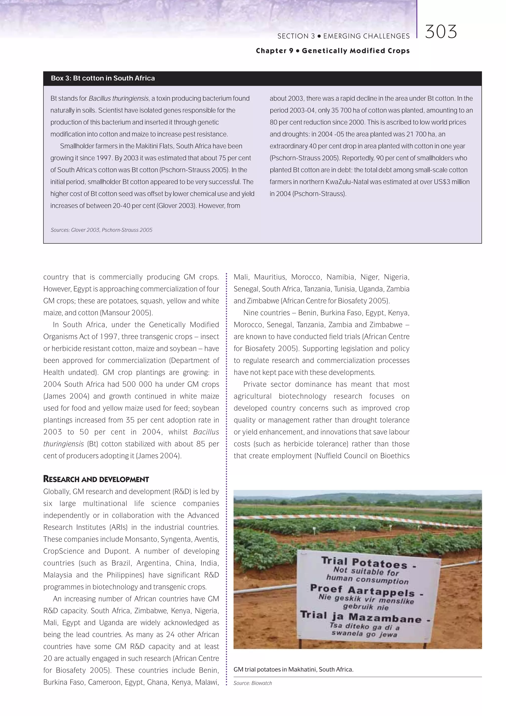SECTION 3    ●   E M E R GI NG C HALLE NGE S       303
                                                                               Chapter 9      ●   Genetically Modified Crops


  Box 3: Bt cotton in South Africa

  Bt stands for Bacillus thuringiensis, a toxin producing bacterium found            about 2003, there was a rapid decline in the area under Bt cotton. In the
  naturally in soils. Scientist have isolated genes responsible for the              period 2003-04, only 35 700 ha of cotton was planted, amounting to an
  production of this bacterium and inserted it through genetic                       80 per cent reduction since 2000. This is ascribed to low world prices
  modification into cotton and maize to increase pest resistance.                    and droughts: in 2004 -05 the area planted was 21 700 ha, an
     Smallholder farmers in the Makitini Flats, South Africa have been               extraordinary 40 per cent drop in area planted with cotton in one year
  growing it since 1997. By 2003 it was estimated that about 75 per cent             (Pschorn-Strauss 2005). Reportedly, 90 per cent of smallholders who
  of South Africa’s cotton was Bt cotton (Pschorn-Strauss 2005). In the              planted Bt cotton are in debt; the total debt among small-scale cotton
  initial period, smallholder Bt cotton appeared to be very successful. The          farmers in northern KwaZulu-Natal was estimated at over US$3 million
  higher cost of Bt cotton seed was offset by lower chemical use and yield           in 2004 (Pschorn-Strauss).
  increases of between 20-40 per cent (Glover 2003). However, from


  Sources: Glover 2003, Pschorn-Strauss 2005




country that is commercially producing GM crops.                      Mali, Mauritius, Morocco, Namibia, Niger, Nigeria,
However, Egypt is approaching commercialization of four               Senegal, South Africa, Tanzania, Tunisia, Uganda, Zambia
GM crops; these are potatoes, squash, yellow and white                and Zimbabwe (African Centre for Biosafety 2005).
maize, and cotton (Mansour 2005).                                         Nine countries – Benin, Burkina Faso, Egypt, Kenya,
   In South Africa, under the Genetically Modified                    Morocco, Senegal, Tanzania, Zambia and Zimbabwe –
Organisms Act of 1997, three transgenic crops – insect                are known to have conducted field trials (African Centre
or herbicide resistant cotton, maize and soybean – have               for Biosafety 2005). Supporting legislation and policy
been approved for commercialization (Department of                    to regulate research and commercialization processes
Health undated). GM crop plantings are growing: in                    have not kept pace with these developments.
2004 South Africa had 500 000 ha under GM crops                           Private sector dominance has meant that most
(James 2004) and growth continued in white maize                      agricultural biotechnology research focuses on
used for food and yellow maize used for feed; soybean                 developed country concerns such as improved crop
plantings increased from 35 per cent adoption rate in                 quality or management rather than drought tolerance
2003 to 50 per cent in 2004, whilst Bacillus                          or yield enhancement, and innovations that save labour
thuringiensis (Bt) cotton stabilized with about 85 per                costs (such as herbicide tolerance) rather than those
cent of producers adopting it (James 2004).                           that create employment (Nuffield Council on Bioethics


RESEARCH AND DEVELOPMENT
Globally, GM research and development (R&D) is led by
six large multinational life science companies
independently or in collaboration with the Advanced
Research Institutes (ARIs) in the industrial countries.
These companies include Monsanto, Syngenta, Aventis,
CropScience and Dupont. A number of developing
countries (such as Brazil, Argentina, China, India,
Malaysia and the Philippines) have significant R&D
programmes in biotechnology and transgenic crops.
   An increasing number of African countries have GM
R&D capacity. South Africa, Zimbabwe, Kenya, Nigeria,
Mali, Egypt and Uganda are widely acknowledged as
being the lead countries. As many as 24 other African
countries have some GM R&D capacity and at least
20 are actually engaged in such research (African Centre
for Biosafety 2005). These countries include Benin,                   GM trial potatoes in Makhatini, South Africa.

Burkina Faso, Cameroon, Egypt, Ghana, Kenya, Malawi,                  Source: Biowatch
 