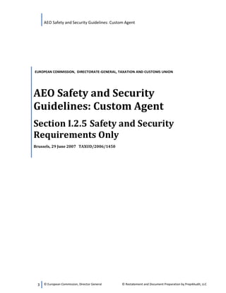 AEO Safety and Security Guidelines: Custom Agent
3 © European Commission, Director General © Restatement and Document Preparation by Prep4Audit, LLC
EUROPEAN COMMISSION, DIRECTORATE-GENERAL, TAXATION AND CUSTOMS UNION
AEO Safety and Security
Guidelines: Custom Agent
Section I.2.5 Safety and Security
Requirements Only
Brussels, 29 June 2007 TAXUD/2006/1450
 
