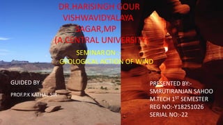 DR.HARISINGH GOUR
VISHWAVIDYALAYA
SAGAR,MP
(A CENTRAL UNIVERSITY)
SEMINARON :-
GEOLOGICAL ACTION OF WIND
GUIDED BY :-
PROF.P.K KATHAL SIR
PRESENTED BY:-
SMRUTIRANJAN SAHOO
M.TECH 1ST SEMESTER
REG NO:-Y18251026
SERIAL NO:-22
 