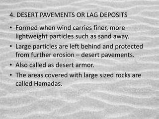 4. DESERT PAVEMENTS OR LAG DEPOSITS
• Formed when wind carries finer, more
lightweight particles such as sand away.
• Large particles are left behind and protected
from further erosion – desert pavements.
• Also called as desert armor.
• The areas covered with large sized rocks are
called Hamadas.
 