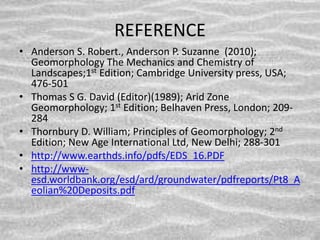 REFERENCE
• Anderson S. Robert., Anderson P. Suzanne (2010);
Geomorphology The Mechanics and Chemistry of
Landscapes;1st Edition; Cambridge University press, USA;
476-501
• Thomas S G. David (Editor)(1989); Arid Zone
Geomorphology; 1st Edition; Belhaven Press, London; 209-
284
• Thornbury D. William; Principles of Geomorphology; 2nd
Edition; New Age International Ltd, New Delhi; 288-301
• http://www.earthds.info/pdfs/EDS_16.PDF
• http://www-
esd.worldbank.org/esd/ard/groundwater/pdfreports/Pt8_A
eolian%20Deposits.pdf
 