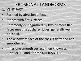 EROSIONAL LANDFORMS
1. VENTIFACT
• Formed by abrasion effect.
• Stones with flat surfaces.
• Commonly distinguished by two or more flat
faces meeting at sharp ridges, generally well
polished.
• The windward face of the rock is flattened and
smoothened.
• If has one smooth surface then known as
EINKANTER and if three DREIKANTERS.
 