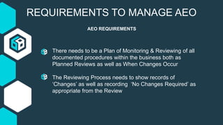 REQUIREMENTS TO MANAGE AEO
AEO REQUIREMENTS
There needs to be a Plan of Monitoring & Reviewing of all
documented procedures within the business both as
Planned Reviews as well as When Changes Occur
The Reviewing Process needs to show records of
‘Changes’ as well as recording ‘No Changes Required’ as
appropriate from the Review
 