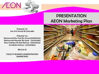 PRESENTATION
AEON Marketing Plan
Prepared for:
Assc Prof Asmah Bt Zainuddin
Prepared by:
Muhammad Nur Faiz Bin Amran(2011893042)
Mohammad Iskandar Bin Karib (2011265189)
Noor Fadzleen Bt Abd Rahman (2011441666)
Annabelle Anbrews (2011463864)
BM 220 5C
FACULTY BUSINESS ADMINISTRATION
(MARKETING)

 