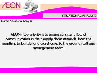 SITUATIONAL ANALYSIS
Current Situational Analysis

AEON’s top priority is to ensure consistent flow of
communication in their supply chain network, from the
suppliers, to logistics and warehouse, to the ground staff and
management team.

 