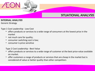 SITUATIONAL ANALYSIS
INTERNAL ANALYSIS
Generic Strategy
Type 1 Cost Leadership - Low Cost
• offers products or services to a wide range of consumers at the lowest price in the
market
• not much care for quality;
• consumer switching cost is low;
• consumer is price sensitive
Type 2 Cost Leadership - Best Value
• offers products or services to a wide range of customer at the best price-value available
on market.
• offer customers a range of products or services that are cheap in the market but is
considered of value or better quality than other competitors

 