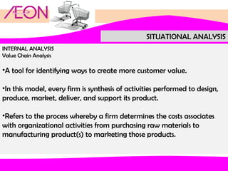 SITUATIONAL ANALYSIS
INTERNAL ANALYSIS
Value Chain Analysis

•A tool for identifying ways to create more customer value.
•In this model, every firm is synthesis of activities performed to design,
produce, market, deliver, and support its product.
•Refers to the process whereby a firm determines the costs associates
with organizational activities from purchasing raw materials to
manufacturing product(s) to marketing those products.

 