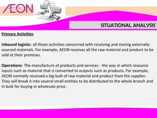 SITUATIONAL ANALYSIS
Primary Activities
Inbound logistic: all those activities concerned with receiving and storing externally
sourced materials. For example, AEON receives all the raw material and product to be
sold at their premises.
Operations: The manufacture of products and services - the way in which resource
inputs such as material that is converted to outputs such as products. For example,
AEON normally received a big bulk of raw material and product from the supplier.
They will break it into several small entities to be distributed to the whole branch and
in bulk for buying in wholesale price.

 