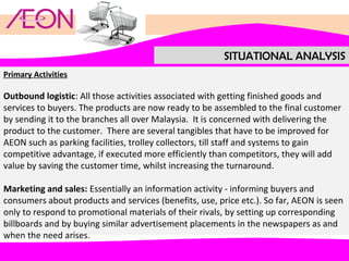 SITUATIONAL ANALYSIS
Primary Activities

Outbound logistic: All those activities associated with getting finished goods and
services to buyers. The products are now ready to be assembled to the final customer
by sending it to the branches all over Malaysia. It is concerned with delivering the
product to the customer. There are several tangibles that have to be improved for
AEON such as parking facilities, trolley collectors, till staff and systems to gain
competitive advantage, if executed more efficiently than competitors, they will add
value by saving the customer time, whilst increasing the turnaround.
Marketing and sales: Essentially an information activity - informing buyers and
consumers about products and services (benefits, use, price etc.). So far, AEON is seen
only to respond to promotional materials of their rivals, by setting up corresponding
billboards and by buying similar advertisement placements in the newspapers as and
when the need arises.

 