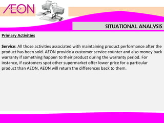 SITUATIONAL ANALYSIS
Primary Activities
Service: All those activities associated with maintaining product performance after the
product has been sold. AEON provide a customer service counter and also money back
warranty if something happen to their product during the warranty period. For
instance, if customers spot other supermarket offer lower price for a particular
product than AEON, AEON will return the differences back to them.

 
