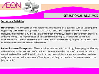 SITUATIONAL ANALYSIS
Secondary Activities
Procurement: This concerns on how resources are acquired for a business such as sourcing and
negotiating with materials suppliers. AEON CO. (M) BHD., the largest discount retailer in
Malaysia, implemented a K2-based solution to track inventory, speed its procurement processes
and save money. The implemented of K2-based solution help to incorporates automated
workflow around several SharePoint sites. New processes were set up for product requests and
to deliver inventory and product information.
Human Resource Management: Those activities concern with recruiting, developing, motivating
and rewarding of the workforce of a business. As a Hypermarket, most of the retail functions
were done by AEON itself. Specialization in production and department means AEON needs to
assign and control their manpower efficiently so that they can produce the maximum outcome
(higher profit)

 