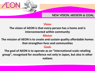 NEW VISION, MISSION & GOAL
Vision
The vision of AEON is that every person has a home and is
interconnected within community
Mission
The mission of AEON is to create and sustain quality affordable homes
that strengthen lives and communities
Goals
The goal of AEON is to operate as an “international-scale retailing
group”, recognized for excellence not only in Japan, but also in other
nations

 