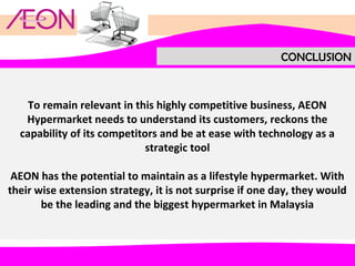 CONCLUSION

To remain relevant in this highly competitive business, AEON
Hypermarket needs to understand its customers, reckons the
capability of its competitors and be at ease with technology as a
strategic tool
AEON has the potential to maintain as a lifestyle hypermarket. With
their wise extension strategy, it is not surprise if one day, they would
be the leading and the biggest hypermarket in Malaysia

 