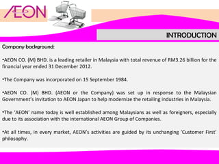 INTRODUCTION
Company background:
•AEON CO. (M) BHD. is a leading retailer in Malaysia with total revenue of RM3.26 billion for the
financial year ended 31 December 2012.
•The Company was incorporated on 15 September 1984.
•AEON CO. (M) BHD. (AEON or the Company) was set up in response to the Malaysian
Government’s invitation to AEON Japan to help modernize the retailing industries in Malaysia.
•The ‘AEON’ name today is well established among Malaysians as well as foreigners, especially
due to its association with the international AEON Group of Companies.
•At all times, in every market, AEON’s activities are guided by its unchanging ‘Customer First’
philosophy.

 