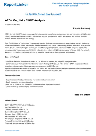 Find Industry reports, Company profiles
ReportLinker                                                                     and Market Statistics



                                 >> Get this Report Now by email!

AEON Co., Ltd. - SWOT Analysis
Published on July 2010

                                                                                                          Report Summary

AEON Co., Ltd. - SWOT Analysis company profile is the essential source for top-level company data and information. AEON Co., Ltd.
- SWOT Analysis examines the company's key business structure and operations, history and products, and provides summary
analysis of its key revenue lines and strategy.


Aeon Co. Ltd. (Aeon or "the company") is a Japanese operator of general merchandise stores, supermarkets, specialty stores, drug
stores and convenience stores. The company is headquartered in Chiba, Japan. The company recorded revenues of JPY4,542,599
million ($48,651.2 million) during the financial year ended February 2010 (FY2010), a decrease of 3.5% compared to 2009. The
operating profit of the company was JPY130,193 million ($1,394.4 million) in FY2010, an increase of 4.7% over 2009. The net profit
was JPY31,123 million ($333.3 million) in FY2010, compared to a net loss of JPY2,760 million ($29.5 million).


Scope of the Report


- Provides all the crucial information on AEON Co., Ltd. required for business and competitor intelligence needs
- Contains a study of the major internal and external factors affecting AEON Co., Ltd. in the form of a SWOT analysis as well as a
breakdown and examination of leading product revenue streams of AEON Co., Ltd.
-Data is supplemented with details on AEON Co., Ltd. history, key executives, business description, locations and subsidiaries as well
as a list of products and services and the latest available statement from AEON Co., Ltd.


Reasons to Purchase


- Support sales activities by understanding your customers' businesses better
- Qualify prospective partners and suppliers
- Keep fully up to date on your competitors' business structure, strategy and prospects
- Obtain the most up to date company information available




                                                                                                           Table of Content

Table of Contents


SWOT COMPANY PROFILE: AEON Co., Ltd.
Key Facts: AEON Co., Ltd.
Company Overview: AEON Co., Ltd.
Business Description: AEON Co., Ltd.
Company History: AEON Co., Ltd.
Key Employees: AEON Co., Ltd.
Key Employee Biographies: AEON Co., Ltd.
Products & Services Listing: AEON Co., Ltd.
Products & Services Analysis: AEON Co., Ltd.



AEON Co., Ltd. - SWOT Analysis                                                                                                Page 1/4
 