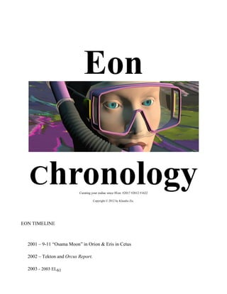 Eon

  0H




       Chronology         Curating your zodiac since #Eon #2017 #2012 #1622

                                    Copyright © 2012 by Klaudio Zic.




EON TIMELINE



  2001 – 9-11 “Osama Moon” in Orion & Eris in Cetus

  2002 – Tekton and Orcus Report.

  2003 - 2003 EL61
 