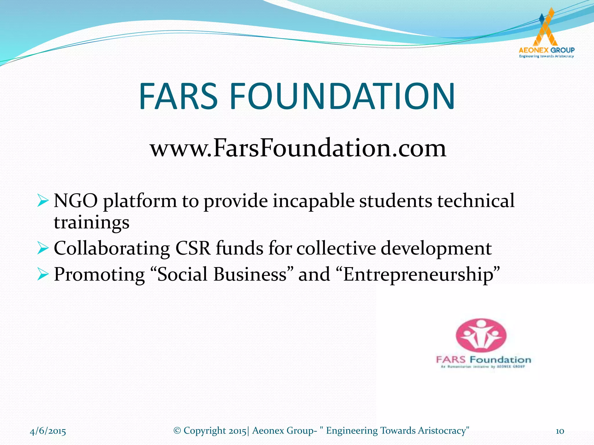 FARS FOUNDATION
 NGO platform to provide incapable students technical
trainings
 Collaborating CSR funds for collective development
 Promoting “Social Business” and “Entrepreneurship”
www.FarsFoundation.com
4/6/2015 10© Copyright 2015| Aeonex Group- " Engineering Towards Aristocracy"
 