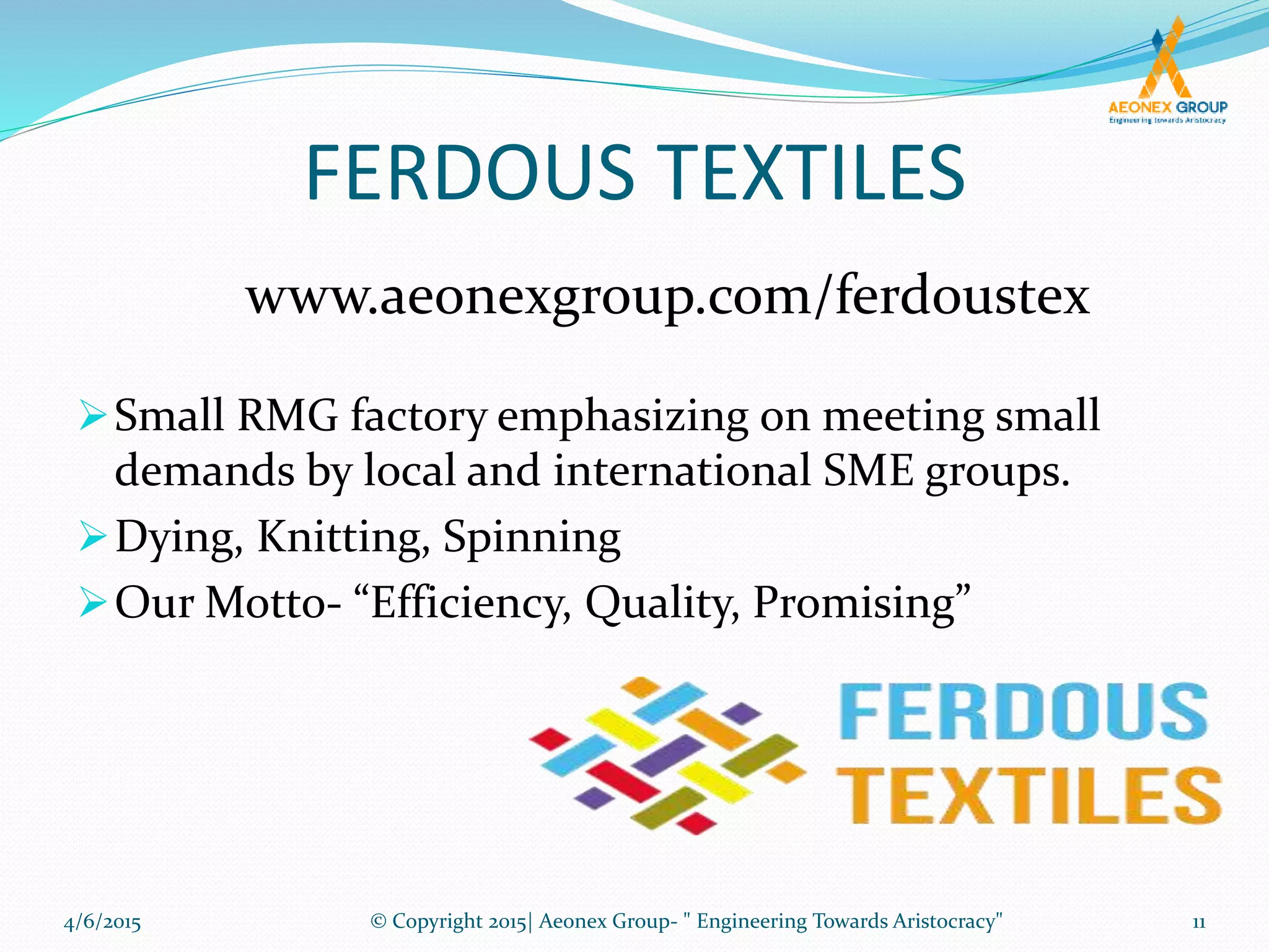 FERDOUS TEXTILES
Small RMG factory emphasizing on meeting small
demands by local and international SME groups.
Dying, Knitting, Spinning
Our Motto- “Efficiency, Quality, Promising”
www.aeonexgroup.com/ferdoustex
4/6/2015 11© Copyright 2015| Aeonex Group- " Engineering Towards Aristocracy"
 