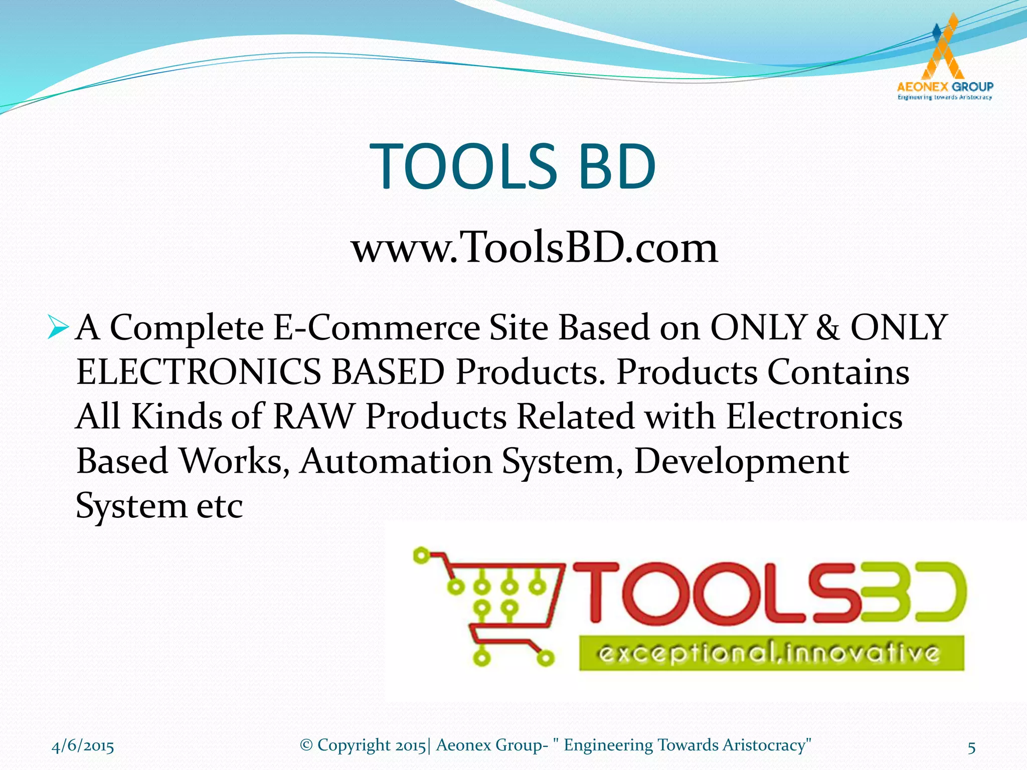 TOOLS BD
A Complete E-Commerce Site Based on ONLY & ONLY
ELECTRONICS BASED Products. Products Contains
All Kinds of RAW Products Related with Electronics
Based Works, Automation System, Development
System etc
www.ToolsBD.com
4/6/2015 5© Copyright 2015| Aeonex Group- " Engineering Towards Aristocracy"
 