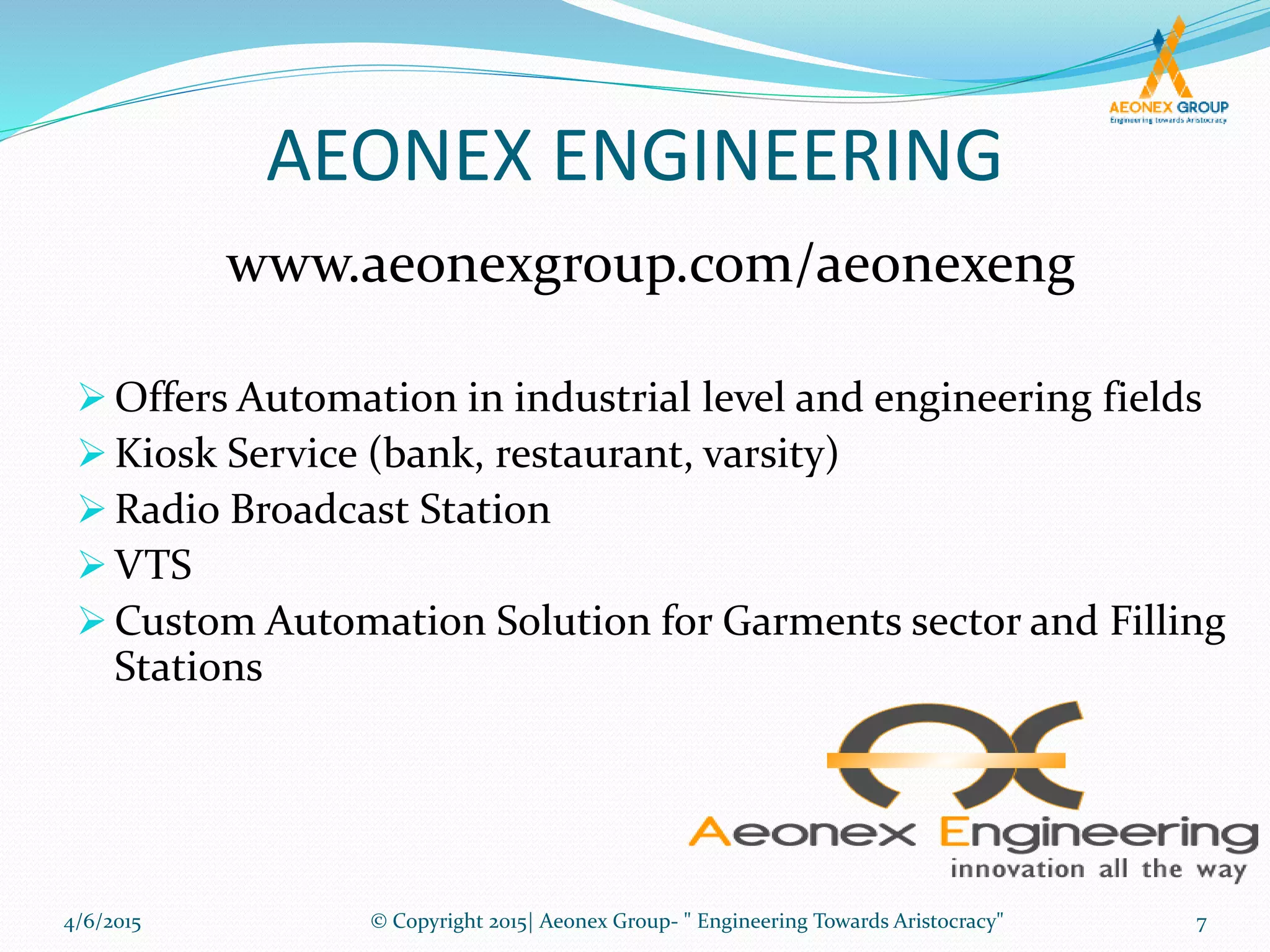 AEONEX ENGINEERING
 Offers Automation in industrial level and engineering fields
 Kiosk Service (bank, restaurant, varsity)
 Radio Broadcast Station
 VTS
 Custom Automation Solution for Garments sector and Filling
Stations
www.aeonexgroup.com/aeonexeng
4/6/2015 7© Copyright 2015| Aeonex Group- " Engineering Towards Aristocracy"
 