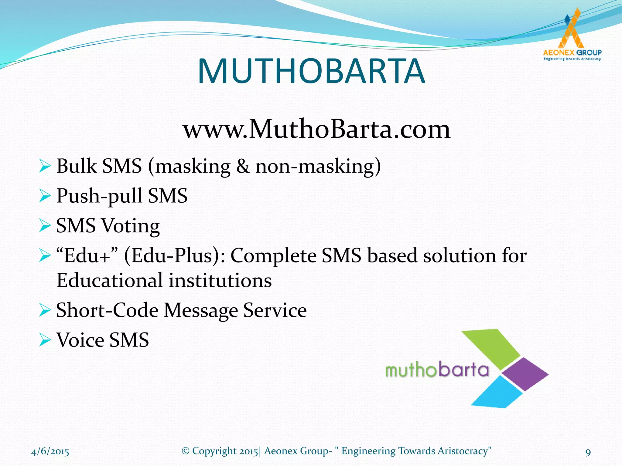 MUTHOBARTA
 Bulk SMS (masking & non-masking)
 Push-pull SMS
 SMS Voting
 “Edu+” (Edu-Plus): Complete SMS based solution for
Educational institutions
 Short-Code Message Service
 Voice SMS
www.MuthoBarta.com
4/6/2015 9© Copyright 2015| Aeonex Group- " Engineering Towards Aristocracy"
 