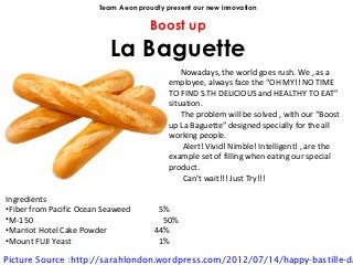 Team Aeon proudly present our new innovation

                                      Boost up
                           La Baguette
                                               Nowadays, the world goes rush. We , as a
                                           employee, always face the “OH MY!! NO TIME
                                           TO FIND S.TH DELICIOUS and HEALTHY TO EAT”
                                           situation.
                                               The problem will be solved , with our “Boost
                                           up La Baguette” designed specially for the all
                                           working people.
                                               Alert! Vivid! Nimble! Intelligent! , are the
                                           example set of filling when eating our special
                                           product.
                                               Can’t wait!!! Just Try!!!

Ingredients
•Fiber from Pacific Ocean Seaweed       5%
•M-150                                   50%
•Marriot Hotel Cake Powder             44%
•Mount FUJI Yeast                       1%

Picture Source :http://sarahlondon.wordpress.com/2012/07/14/happy-bastille-da
 