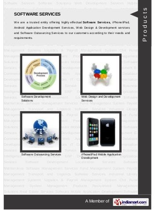 A Member of
Software Services Software Solutions Web Development Mobile Development E-
Commerce Solutions Custom Web Application Development Database
Development Web Testing Services IT Consulting Services Implementation
Services Professional Staffing Service E-Business Business Intelligence Technical
Services ERP Development Services Digitization Services Software
Development Localization Services Software Maintenance Software Management
Services Fund Management System Payroll Management Transport and Logistics
Software Services Industrial Library Management Systems Professional Services For IT
industries Industry Products Enterprise Products Management Products Technology
Products Recruitment Management Solutions Real State Services Software Mobile
Application Development Software Services Software Solutions Web
Development Mobile Development E-Commerce Solutions Custom Web Application
Development Database Development Web Testing Services IT Consulting
Services Implementation Services Professional Staffing Service E-Business Business
Intelligence Technical Services ERP Development Services Digitization
Services Software Development Localization Services Software Maintenance Software
Management Services Fund Management System Payroll Management Transport and
Logistics Software Services Industrial Library Management Systems Professional
Services For IT industries Industry Products Enterprise Products Management
Products Technology Products Recruitment Management Solutions Real State Services
Software Mobile Application Development Software Services Software Solutions Web
Development Mobile Development E-Commerce Solutions Custom Web Application
Development Database Development Web Testing Services IT Consulting
Services Implementation Services Professional Staffing Service E-Business Business
Intelligence Technical Services ERP Development Services Digitization
Services Software Development Localization Services Software Maintenance Software
Management Services Fund Management System Payroll Management Transport and
Logistics Software Services Industrial Library Management Systems Professional
Services For IT industries Industry Products Enterprise Products Management
Products Technology Products Recruitment Management Solutions Real State Services
Software Mobile Application Development Software Services Software Solutions Web
Development Mobile Development E-Commerce Solutions Custom Web Application
Development Database Development Web Testing Services IT Consulting
SOFTWARE SERVICES
We are a trusted entity offering highly effectual Software Services, iPhone/iPad, Android
Application Development Services, Web Design & Development services and Software
Outsourcing Services to our customers according to their needs and requirements.
Web Design and Development
Services
Software Outsourcing Services
iPhone/iPad Mobile Application
Development
Software Development
Products
 