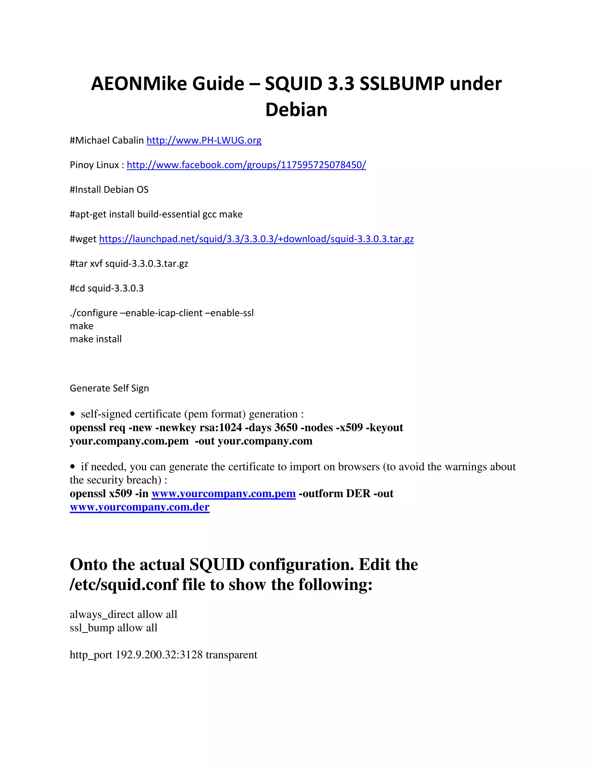 AEONMike Guide – SQUID 3.3 SSLBUMP under
Debian
#Michael Cabalin http://www.PH-LWUG.org
Pinoy Linux : http://www.facebook.com/groups/117595725078450/
#Install Debian OS
#apt-get install build-essential gcc make
#wget https://launchpad.net/squid/3.3/3.3.0.3/+download/squid-3.3.0.3.tar.gz
#tar xvf squid-3.3.0.3.tar.gz
#cd squid-3.3.0.3
./configure –enable-icap-client –enable-ssl
make
make install
Generate Self Sign
• self-signed certificate (pem format) generation :
openssl req -new -newkey rsa:1024 -days 3650 -nodes -x509 -keyout
your.company.com.pem -out your.company.com
• if needed, you can generate the certificate to import on browsers (to avoid the warnings about
the security breach) :
openssl x509 -in www.yourcompany.com.pem -outform DER -out
www.yourcompany.com.der
Onto the actual SQUID configuration. Edit the
/etc/squid.conf file to show the following:
always_direct allow all
ssl_bump allow all
http_port 192.9.200.32:3128 transparent
 