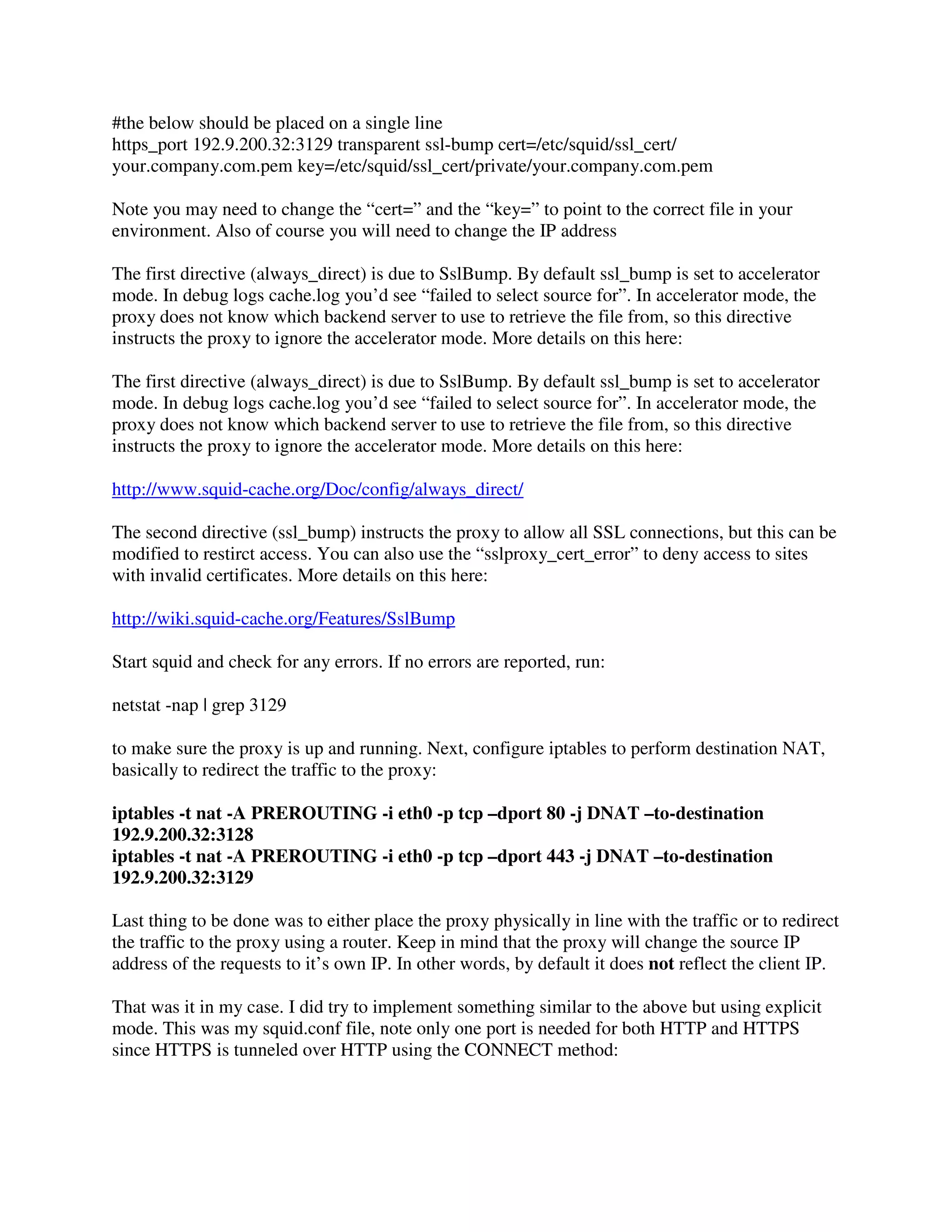 #the below should be placed on a single line
https_port 192.9.200.32:3129 transparent ssl-bump cert=/etc/squid/ssl_cert/
your.company.com.pem key=/etc/squid/ssl_cert/private/your.company.com.pem
Note you may need to change the “cert=” and the “key=” to point to the correct file in your
environment. Also of course you will need to change the IP address
The first directive (always_direct) is due to SslBump. By default ssl_bump is set to accelerator
mode. In debug logs cache.log you’d see “failed to select source for”. In accelerator mode, the
proxy does not know which backend server to use to retrieve the file from, so this directive
instructs the proxy to ignore the accelerator mode. More details on this here:
The first directive (always_direct) is due to SslBump. By default ssl_bump is set to accelerator
mode. In debug logs cache.log you’d see “failed to select source for”. In accelerator mode, the
proxy does not know which backend server to use to retrieve the file from, so this directive
instructs the proxy to ignore the accelerator mode. More details on this here:
http://www.squid-cache.org/Doc/config/always_direct/
The second directive (ssl_bump) instructs the proxy to allow all SSL connections, but this can be
modified to restirct access. You can also use the “sslproxy_cert_error” to deny access to sites
with invalid certificates. More details on this here:
http://wiki.squid-cache.org/Features/SslBump
Start squid and check for any errors. If no errors are reported, run:
netstat -nap | grep 3129
to make sure the proxy is up and running. Next, configure iptables to perform destination NAT,
basically to redirect the traffic to the proxy:
iptables -t nat -A PREROUTING -i eth0 -p tcp –dport 80 -j DNAT –to-destination
192.9.200.32:3128
iptables -t nat -A PREROUTING -i eth0 -p tcp –dport 443 -j DNAT –to-destination
192.9.200.32:3129
Last thing to be done was to either place the proxy physically in line with the traffic or to redirect
the traffic to the proxy using a router. Keep in mind that the proxy will change the source IP
address of the requests to it’s own IP. In other words, by default it does not reflect the client IP.
That was it in my case. I did try to implement something similar to the above but using explicit
mode. This was my squid.conf file, note only one port is needed for both HTTP and HTTPS
since HTTPS is tunneled over HTTP using the CONNECT method:
 