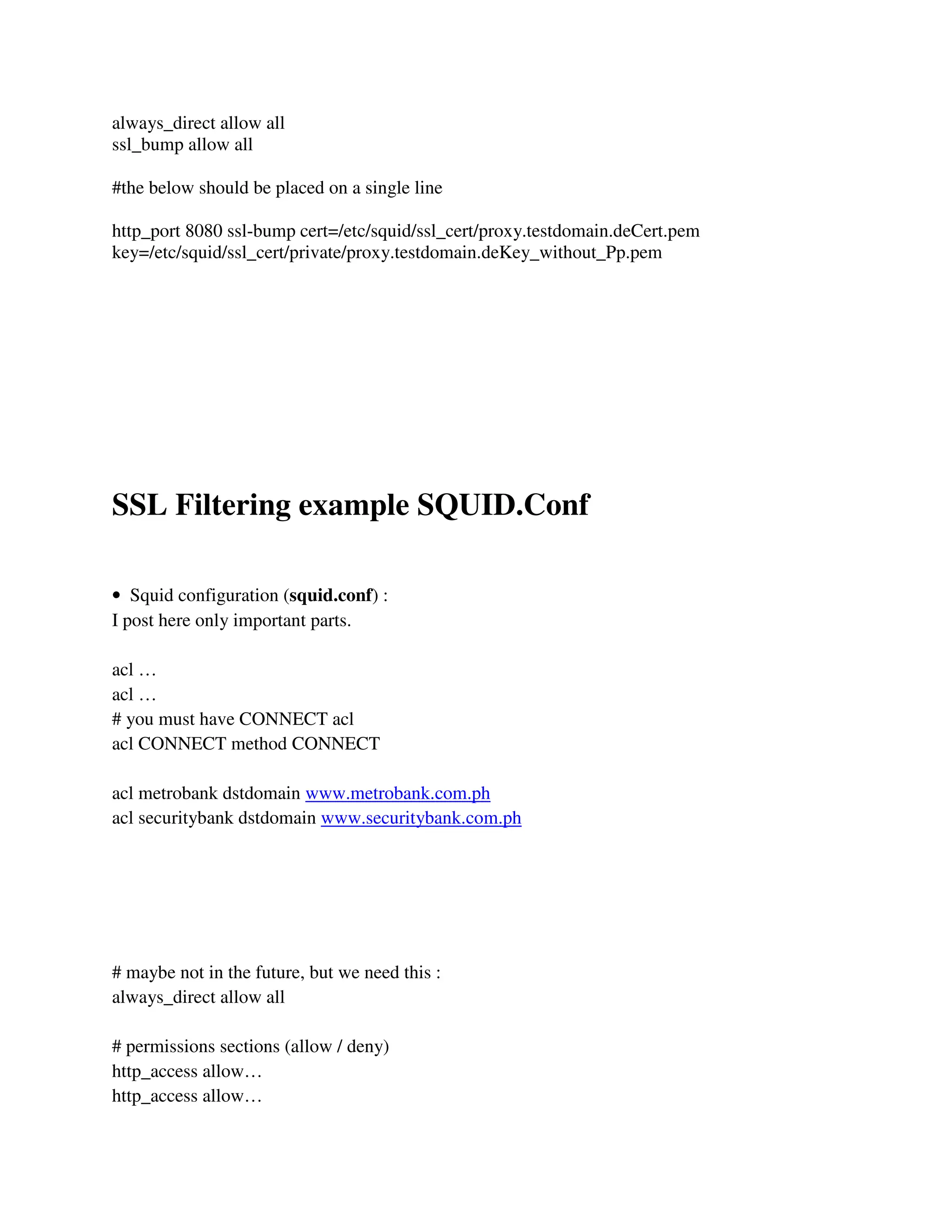 always_direct allow all
ssl_bump allow all
#the below should be placed on a single line
http_port 8080 ssl-bump cert=/etc/squid/ssl_cert/proxy.testdomain.deCert.pem
key=/etc/squid/ssl_cert/private/proxy.testdomain.deKey_without_Pp.pem
SSL Filtering example SQUID.Conf
• Squid configuration (squid.conf) :
I post here only important parts.
acl …
acl …
# you must have CONNECT acl
acl CONNECT method CONNECT
acl metrobank dstdomain www.metrobank.com.ph
acl securitybank dstdomain www.securitybank.com.ph
# maybe not in the future, but we need this :
always_direct allow all
# permissions sections (allow / deny)
http_access allow…
http_access allow…
 