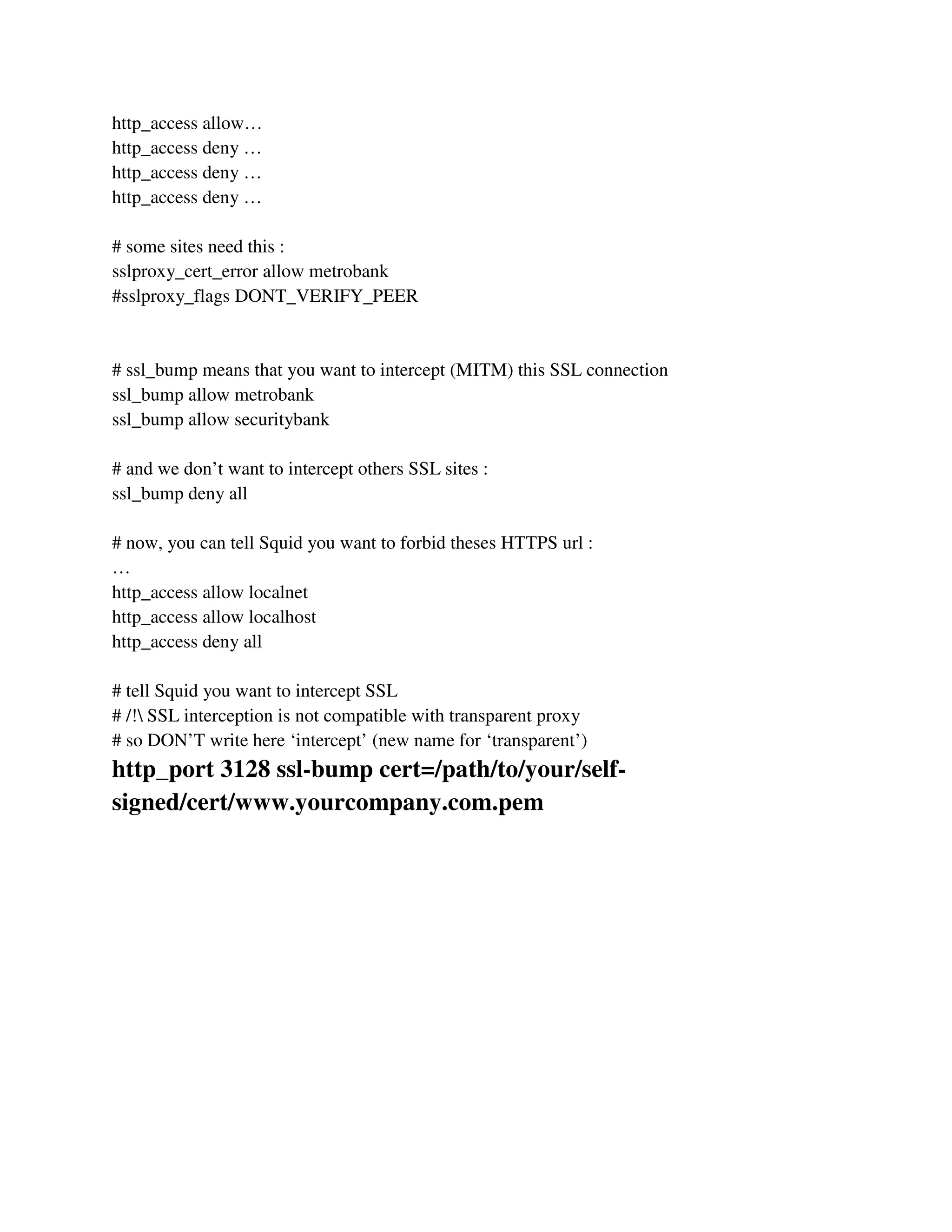 http_access allow…
http_access deny …
http_access deny …
http_access deny …
# some sites need this :
sslproxy_cert_error allow metrobank
#sslproxy_flags DONT_VERIFY_PEER
# ssl_bump means that you want to intercept (MITM) this SSL connection
ssl_bump allow metrobank
ssl_bump allow securitybank
# and we don’t want to intercept others SSL sites :
ssl_bump deny all
# now, you can tell Squid you want to forbid theses HTTPS url :
…
http_access allow localnet
http_access allow localhost
http_access deny all
# tell Squid you want to intercept SSL
# /! SSL interception is not compatible with transparent proxy
# so DON’T write here ‘intercept’ (new name for ‘transparent’)
http_port 3128 ssl-bump cert=/path/to/your/self-
signed/cert/www.yourcompany.com.pem
 