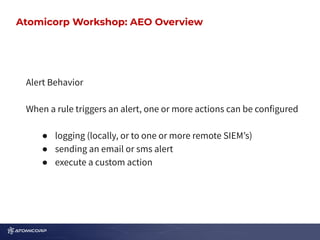 Atomicorp Workshop: AEO Overview
Alert Behavior
When a rule triggers an alert, one or more actions can be configured
● logging (locally, or to one or more remote SIEMʼs)
● sending an email or sms alert
● execute a custom action
Atomicorp Workshop: AEO Overview
 