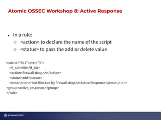 OSSEC Workshop: Active Response
● In a rule:
○ <action> to declare the name of the script
○ <status> to pass the add or delete value
<rule id="601" level="3">
<if_sid>600</if_sid>
<action>firewall-drop.sh</action>
<status>add</status>
<description>Host Blocked by firewall-drop.sh Active Response</description>
<group>active_response,</group>
</rule>
Atomic OSSEC Workshop 8: Active Response
 