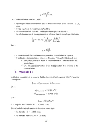 10
𝑄 =
𝜋 × 𝐷2
4
× 𝑣
On a Q est connu et on cherche D, avec :
 Quatre paramètres interviennent pour le dimensionnement d’une conduite : Q, j, V,
et D ;
 Il y a 2 équations et 3 inconnues (j, V, et D) ;
 La solution consiste à se fixer l’un des paramètres j ou V et trouver D.
 Le calcul des pertes de charge nécessite le calcul de 𝜆 par la formule de Cole-brook:
1
√𝜆
= −2 × log(
𝑘
3,7 × 𝐷
+
2,51
𝑅𝑒 × √𝜆
)
Avec :
𝑅𝑒 =
𝑣 × 𝐷
𝜈
 Il faut ensuite vérifier que la valeur du paramètre non utilisé est acceptable.
 Il faut aussi éviter des vitesses situées en dehors de l’intervalle [0,5 ; 2m/s], car :
 V< 0,5 m/s ; risque de dépôt et acheminement de l`air difficile vers les
points hauts.
 V> 2 m/s ; accroissement du risque de dégradation de la conduite et du
coup de bélier.
I. Variante 1 :
Le débit de conception de la conduite d’adduction reliant le réservoir de 500m3et le centre
Ouanagha est :
𝑄𝑐𝑜𝑛𝑐 = 𝑄𝑝ℎ𝑑,𝑂𝑢𝑎𝑛𝑎𝑔ℎ𝑎 + 𝑄𝑝ℎ𝑑,𝑑𝑜𝑢𝑎𝑟𝑠
On a :
𝑄𝑝ℎ𝑑 ,𝑑𝑜𝑢𝑎𝑟𝑠 = 232,79 𝑚3
/𝑗
𝑄𝑝ℎ𝑑,𝑂𝑢𝑎𝑛𝑎𝑔ℎ𝑎 = 467,88 𝑚3
/𝑗
D’où :
𝑄𝑐𝑜𝑛𝑐 = 700,67 𝑚3
/𝑗
Et la longueur de la conduite est : 𝐿 = 2765,35 𝑚
Donc d’après la méthode exposé ci-dessus on trouve que :
 Le diamètre : 𝐷 = 113,61 𝑚𝑚 ;
 Le diamètre nominal : 𝐷𝑁 = 125 𝑚𝑚 ;
 