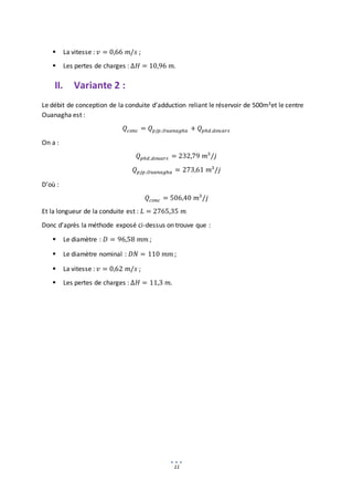 11
 La vitesse : 𝑣 = 0,66 𝑚/𝑠 ;
 Les pertes de charges : ∆𝐻 = 10,96 𝑚.
II. Variante 2 :
Le débit de conception de la conduite d’adduction reliant le réservoir de 500m3et le centre
Ouanagha est :
𝑄𝑐𝑜𝑛𝑐 = 𝑄𝑝𝑗𝑝,𝑂𝑢𝑎𝑛𝑎𝑔ℎ𝑎 + 𝑄𝑝ℎ𝑑,𝑑𝑜𝑢𝑎𝑟𝑠
On a :
𝑄𝑝ℎ𝑑 ,𝑑𝑜𝑢𝑎𝑟𝑠 = 232,79 𝑚3
/𝑗
𝑄𝑝𝑗𝑝,𝑂𝑢𝑎𝑛𝑎𝑔ℎ𝑎 = 273,61 𝑚3
/𝑗
D’où :
𝑄𝑐𝑜𝑛𝑐 = 506,40 𝑚3
/𝑗
Et la longueur de la conduite est : 𝐿 = 2765,35 𝑚
Donc d’après la méthode exposé ci-dessus on trouve que :
 Le diamètre : 𝐷 = 96,58 𝑚𝑚 ;
 Le diamètre nominal : 𝐷𝑁 = 110 𝑚𝑚 ;
 La vitesse : 𝑣 = 0,62 𝑚/𝑠 ;
 Les pertes de charges : ∆𝐻 = 11,3 𝑚.
 