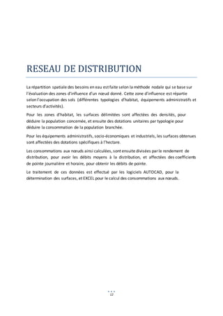 12
RESEAU DE DISTRIBUTION
La répartition spatiale des besoins en eau est faite selon la méthode nodale qui se base sur
l’évaluation des zones d’influence d’un nœud donné. Cette zone d’influence est répartie
selon l’occupation des sols (différentes typologies d’habitat, équipements administratifs et
secteurs d’activités).
Pour les zones d’habitat, les surfaces délimitées sont affectées des densités, pour
déduire la population concernée, et ensuite des dotations unitaires par typologie pour
déduire la consommation de la population branchée.
Pour les équipements administratifs, socio-économiques et industriels, les surfaces obtenues
sont affectées des dotations spécifiques à l’hectare.
Les consommations aux nœuds ainsi calculées, sont ensuite divisées par le rendement de
distribution, pour avoir les débits moyens à la distribution, et affectées des coefficients
de pointe journalière et horaire, pour obtenir les débits de pointe.
Le traitement de ces données est effectué par les logiciels AUTOCAD, pour la
détermination des surfaces, et EXCEL pour le calcul des consommations aux nœuds.
 