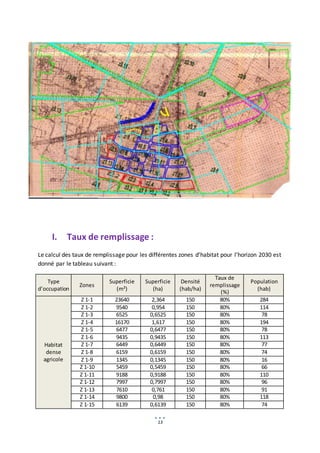 13
I. Taux de remplissage :
Le calcul des taux de remplissage pour les différentes zones d’habitat pour l’horizon 2030 est
donné par le tableau suivant :
Type
d’occupation
Zones
Superficie
(m²)
Superficie
(ha)
Densité
(hab/ha)
Taux de
remplissage
(%)
Population
(hab)
Habitat
dense
agricole
Z 1-1 23640 2,364 150 80% 284
Z 1-2 9540 0,954 150 80% 114
Z 1-3 6525 0,6525 150 80% 78
Z 1-4 16170 1,617 150 80% 194
Z 1-5 6477 0,6477 150 80% 78
Z 1-6 9435 0,9435 150 80% 113
Z 1-7 6449 0,6449 150 80% 77
Z 1-8 6159 0,6159 150 80% 74
Z 1-9 1345 0,1345 150 80% 16
Z 1-10 5459 0,5459 150 80% 66
Z 1-11 9188 0,9188 150 80% 110
Z 1-12 7997 0,7997 150 80% 96
Z 1-13 7610 0,761 150 80% 91
Z 1-14 9800 0,98 150 80% 118
Z 1-15 6139 0,6139 150 80% 74
 