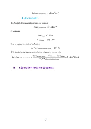 16
𝐷𝑜𝑡𝑠𝑢𝑟𝑓𝑎𝑐𝑖𝑞𝑢𝑒 𝑖𝑛𝑑𝑢𝑠 = 1,21 𝑚3
/ℎ𝑎/𝑗
4. Administratif :
On d’après le tableau des besoins en eau potables :
𝐶𝑜𝑛𝑠𝑎𝑑𝑚𝑖𝑛 𝑡𝑜𝑡𝑎𝑙𝑒 = 24,61 𝑚3
/𝑗
Et on a aussi :
𝐶𝑜𝑛𝑠𝐸.𝑆.𝐸 = 7 𝑚3
/𝑗
𝐶𝑜𝑛𝑠é𝑐𝑜𝑙𝑒𝑠 = 2,46 𝑚3
/𝑗
Et la surface administrative totale est :
𝑠𝑢𝑟𝑓𝑎𝑐𝑒𝑎𝑑𝑚𝑖𝑛𝑖𝑠𝑡𝑟𝑎𝑡𝑖𝑣𝑒 𝑡𝑜𝑡𝑎𝑙𝑒 = 2,08 ℎ𝑎
D’où la dotation surfacique administrative est calculée comme suit :
𝑑𝑜𝑡𝑎𝑡𝑖𝑜𝑛𝑠𝑢𝑟𝑓𝑎𝑐𝑖𝑞𝑢𝑒 𝑎𝑑𝑚𝑖𝑛 =
𝐶𝑜𝑛𝑠𝑎𝑑𝑚𝑖𝑛 𝑡𝑜𝑡𝑎𝑙𝑒 − 𝐶𝑜𝑛𝑠𝐸.𝑆.𝐸 − 𝐶𝑜𝑛𝑠é𝑐𝑜𝑙𝑒𝑠
𝑠𝑢𝑟𝑓𝑎𝑐𝑒𝑎𝑑𝑚𝑖𝑛𝑖𝑠𝑡𝑟𝑎𝑡𝑖𝑣𝑒 𝑡𝑜𝑡𝑎𝑙𝑒
= 7,28 𝑚3/ℎ𝑎/𝑗
III. Répartition nodale des débits :
 