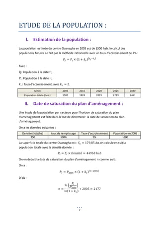 2
ETUDE DE LA POPULATION :
I. Estimation de la population :
La population estimée du centre Ouanagha en 2005 est de 1500 hab. le calcul des
populations futures se fait par la méthode rationnelle avec un taux d’accroissement de 2% :
𝑃𝑓 = 𝑃𝑖 × (1 + 𝑘𝑟)(𝑡𝑓−𝑡𝑖)
Avec :
Pf: Population à la date f ;
𝑃𝑖: Population à la date i ;
𝑘𝑟: Taux d’accroissement, avec 𝑘𝑟 = 2.
Année 2005 2015 2020 2025 2030
Population totale (hab.) 1500 1828 2019 2229 2461
II. Date de saturation du plan d’aménagement :
Une étude de la population par secteurs pour l’horizon de saturation du plan
d’aménagement est faite dans le but de déterminer la date de saturation du plan
d’aménagement.
On a les données suivantes :
Densité (hab/ha) taux de remplissage Taux d’accroissement Population en 2005
250 100% 2% 1500
La superficie totale du centre Ouanagha est : 𝑆𝑡 = 179,85 ℎ𝑎, on calcule en suit la
population totale avec la densité donnée :
𝑃𝑡 = 𝑆𝑡 × 𝐷𝑒𝑛𝑠𝑖𝑡é = 44963 ℎ𝑎𝑏
On en déduit la date de saturation du plan d’aménagement n comme suit :
On a :
𝑃𝑡 = 𝑃2005 × (1 + 𝑘𝑟)(𝑛−2005)
D’où :
𝑛 =
ln (
𝑃𝑡
𝑃2005
)
ln(1 + 𝑘𝑟)
+ 2005 = 2177
 