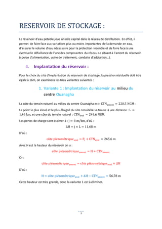 5
RESERVOIR DE STOCKAGE :
Le réservoir d'eau potable joue un rôle capital dans le réseau de distribution. En effet, il
permet de faire face aux variations plus ou moins importantes de la demande en eau,
d'assurer le volume d'eau nécessaire pour la protection incendie et de faire face à une
éventuelle défaillance de l'une des composantes du réseau se situant à l'amont du réservoir
(source d'alimentation, usine de traitement, conduite d'adduction…).
I. Implantation du réservoir :
Pour le choix du site d’implantation du réservoir de stockage, la pression résiduelle doit être
égale à 16m, on examinera les trois variantes suivantes :
1. Variante 1 : Implantation du réservoir au milieu du
centre Ouanagha
La côte du terrain naturel au milieu du centre Ouanagha est : CTNamont = 220,5 NGM;
Le point le plus élevé et le plus éloigné du site considéré se trouve à une distance : L =
1,46 km, et une côte du terrain naturel : CTNaval = 249,6 NGM.
Les pertes de charge sont estimer à : j = 8 m/km, d’où :
∆H = j × L = 11,68 m
D’où :
côte piézométriqueaval = Pr + CTNaval = 265,6 m
Avec H est la hauteur du réservoir on a :
côte piézométriqueamont = H + CTNamont
Or :
côte piézométriqueamont = côte piézométriqueaval + ∆H
D’où :
H = côte piézométriqueaval + ∆H − CTNamont = 56,78 m
Cette hauteur est très grande, donc la variante 1 est à éliminer.
 